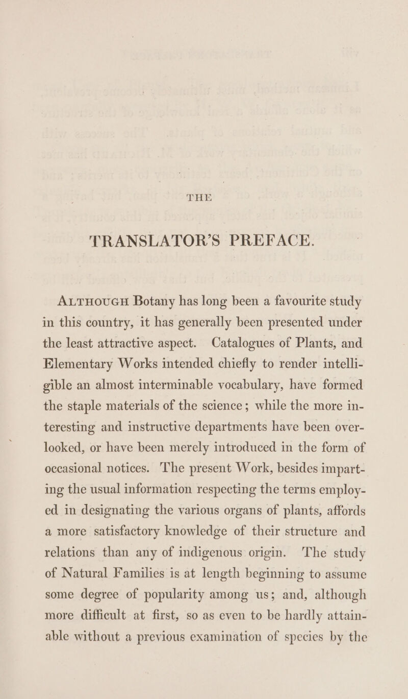 TRANSLATOR’S PREFACE. ALTHOUGH Botany has long been a favourite study in this country, it has generally been presented under the least attractive aspect. Catalogues of Plants, and Elementary Works intended chiefly to render intelli- gible an almost interminable vocabulary, have formed the staple materials of the science; while the more in- teresting and instructive departments have been over- looked, or have been merely introduced in the form of occasional notices. The present Work, besides impart- ing the usual information respecting the terms employ- ed in designating the various organs of plants, affords a more satisfactory knowledge of their structure and relations than any of indigenous origin. The study of Natural Families is at length beginning to assume some degree of popularity among us; and, although more difficult at first, so as even to be hardly attain- able without a previous examination of species by the