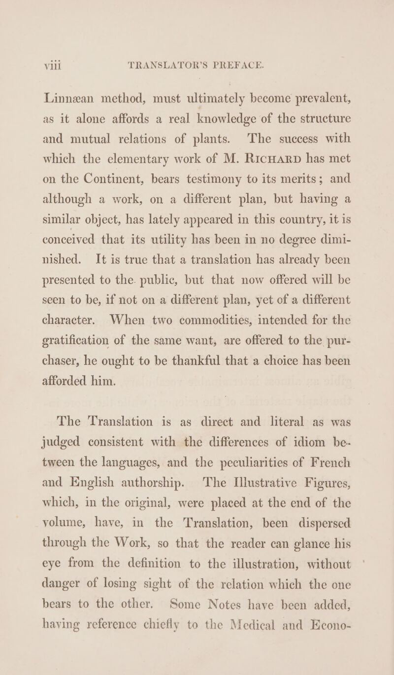 Linnean method, must ultimately become prevalent, as it alone affords a real knowledge of the structure and mutual relations of plants. The success with which the elementary work of M. Ricuarp has met on the Continent, bears testimony to its merits; and although a work, on a different plan, but having a similar object, has lately appeared in this country, it is conceived that its utility has been in no degree dimi- nished. It is true that a translation has already been presented to the. public, but that now offered will be seen to be, if not on a different plan, yet of a different character. When two commodities, intended for the ratification of the same want, are offered to the pur- chaser, he ought to be thankful that a choice has been afforded him. The Translation is as direct and literal as was judged consistent with the differences of idiom be- tween the languages, and the peculiarities of French and English authorship. The Illustrative Figures, which, in the original, were placed at the end of the volume, have, in the Translation, been dispersed through the Work, so that the reader can glance his eye from the definition to the illustration, without danger of losing sight of the relation which the one bears to the other. Some Notes have been added, having reference chiefly to the Medical and Econo-