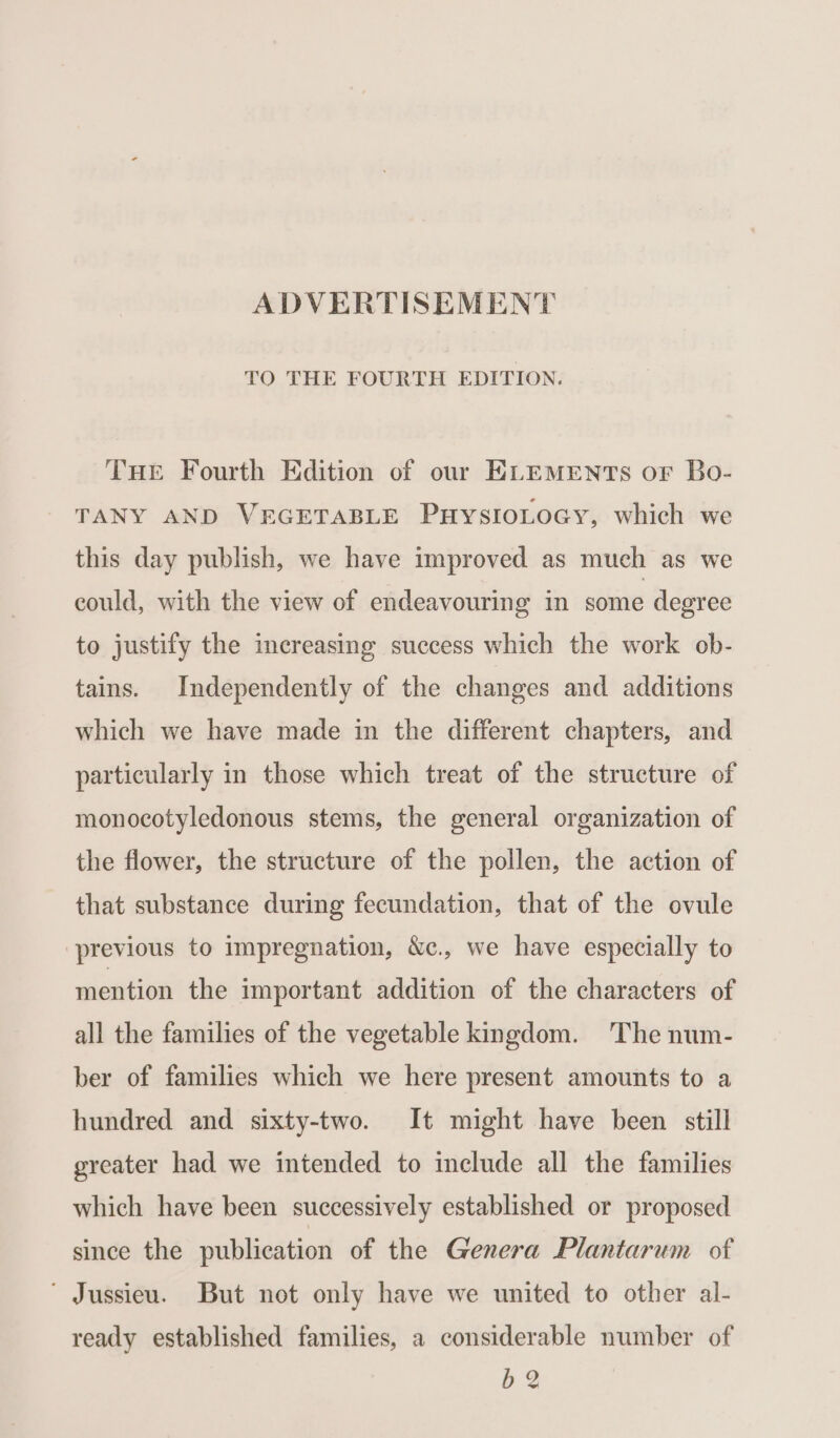 ADVERTISEMENT TO THE FOURTH EDITION. THE Fourth Edition of our ELEMENTS or Bo- TANY AND VEGETABLE PuHysIoLocy, which we this day publish, we have improved as much as we could, with the view of endeavouring in some degree to justify the increasing success which the work ob- tains. Independently of the changes and additions which we have made in the different chapters, and particularly in those which treat of the structure of monocotyledonous stems, the general organization of the flower, the structure of the pollen, the action of that substance during fecundation, that of the ovule previous to impregnation, &amp;c., we have especially to mention the important addition of the characters of all the families of the vegetable kingdom. The num- ber of families which we here present amounts to a hundred and sixty-two. It might have been still greater had we intended to include all the families which have been successively established or proposed since the publication of the Genera Plantarum of ‘ Jussieu. But not only have we united to other al- ready established families, a considerable number of b 2
