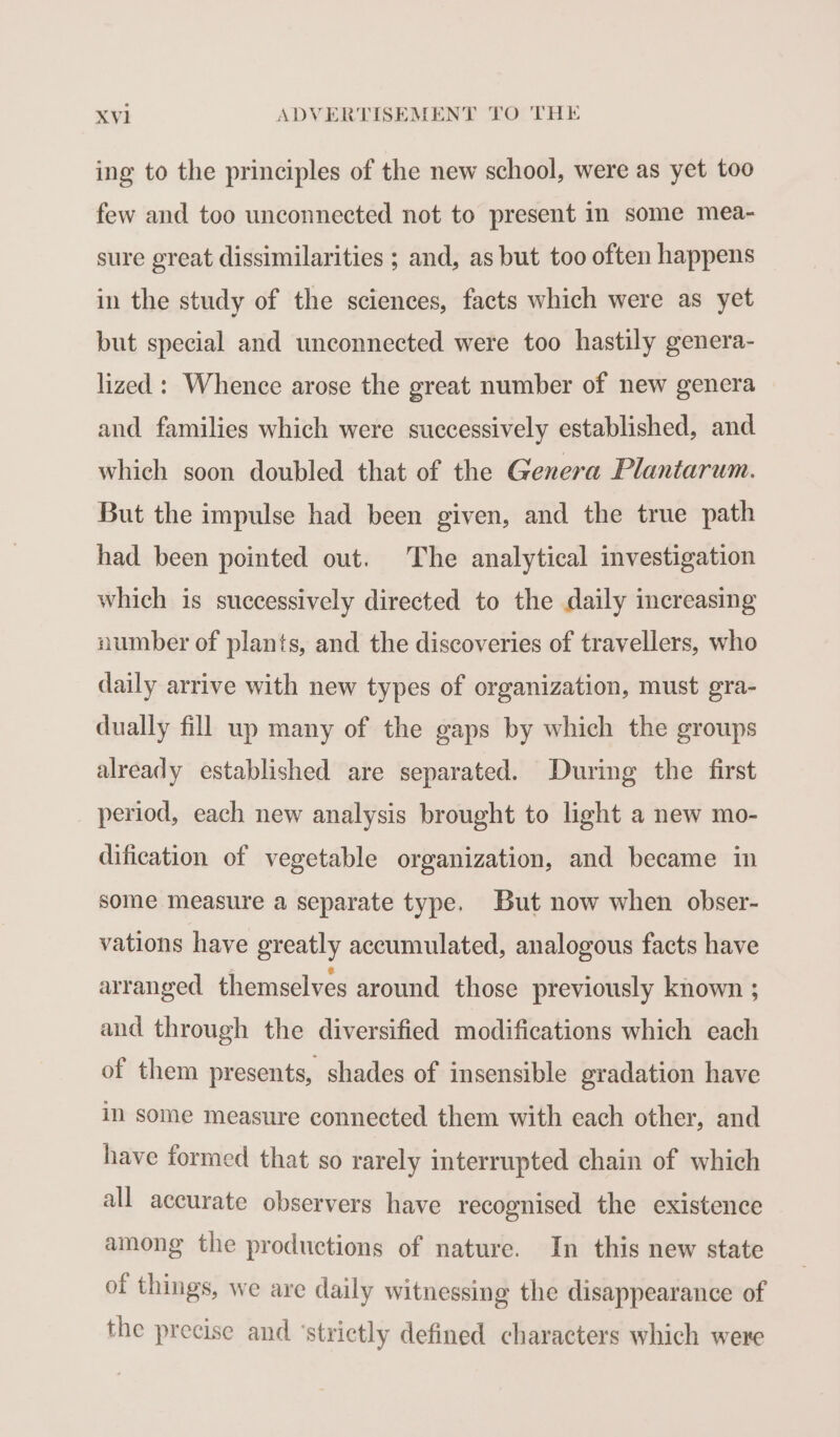 ing to the principles of the new school, were as yet too few and too unconnected not to present in some mea- sure great dissimilarities ; and, as but too often happens in the study of the sciences, facts which were as yet but special and unconnected were too hastily genera- lized : Whence arose the great number of new genera and families which were successively established, and which soon doubled that of the Genera Plantarum. But the impulse had been given, and the true path had been pointed out. The analytical investigation which is successively directed to the daily increasing number of plants, and the discoveries of travellers, who daily arrive with new types of organization, must gra- dually fill up many of the gaps by which the groups already established are separated. During the first period, each new analysis brought to light a new mo- dification of vegetable organization, and became in some measure a separate type. But now when obser- vations have greatly accumulated, analogous facts have arranged themselves around those previously known ; and through the diversified modifications which each of them presents, shades of insensible gradation have in some measure connected them with each other, and have formed that so rarely interrupted chain of which all accurate observers have recognised the existence among the productions of nature. In this new state of things, we are daily witnessing the disappearance of the precise and ‘strictly defined characters which were