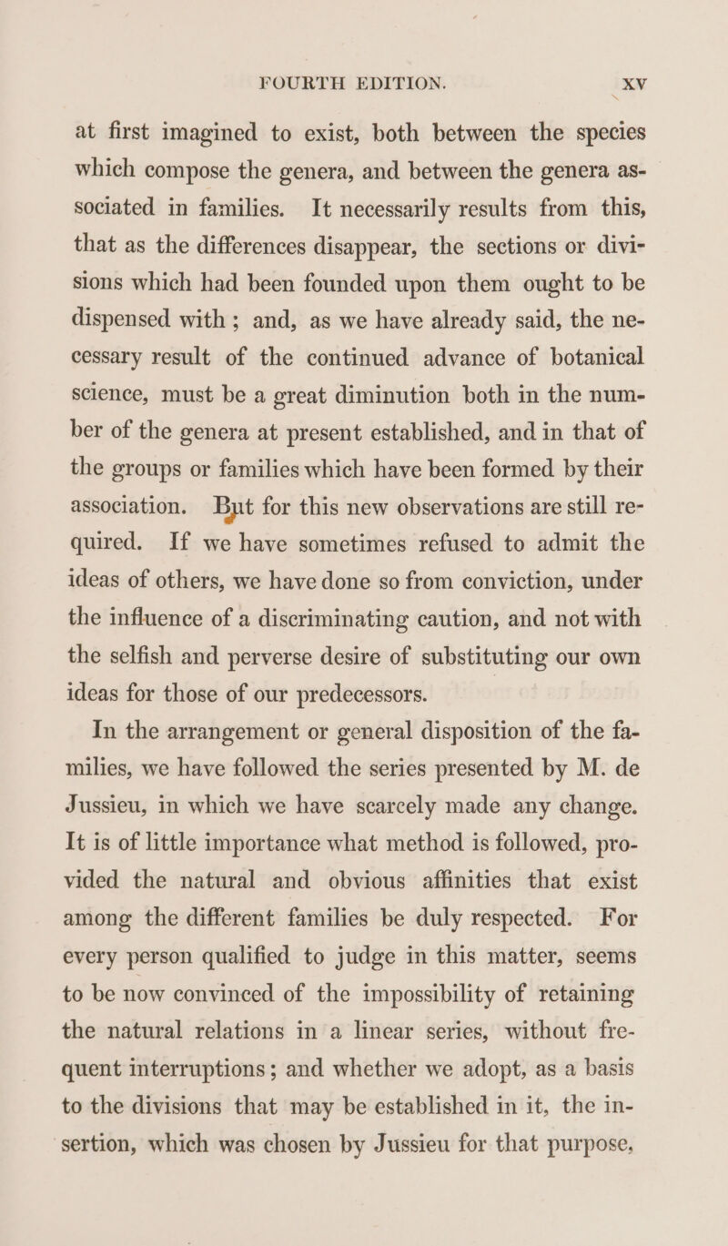 à at first imagined to exist, both between the species which compose the genera, and between the genera as- sociated in families. It necessarily results from this, that as the differences disappear, the sections or divi- sions which had been founded upon them ought to be dispensed with ; and, as we have already said, the ne- cessary result of the continued advance of botanical science, must be a great diminution both in the num- ber of the genera at present established, and in that of the groups or families which have been formed by their association. But for this new observations are still re- quired. If we have sometimes refused to admit the ideas of others, we have done so from conviction, under the influence of a discriminating caution, and not with the selfish and perverse desire of substituting our own ideas for those of our predecessors. | In the arrangement or general disposition of the fa- milies, we have followed the series presented by M. de Jussieu, in which we have scarcely made any change. It is of little importance what method is followed, pro- vided the natural and obvious affinities that exist among the different families be duly respected. For every person qualified to judge in this matter, seems to be now convinced of the impossibility of retaining the natural relations in a linear series, without fre- quent interruptions ; and whether we adopt, as a basis to the divisions that may be established in it, the in- sertion, which was chosen by Jussieu for that purpose,