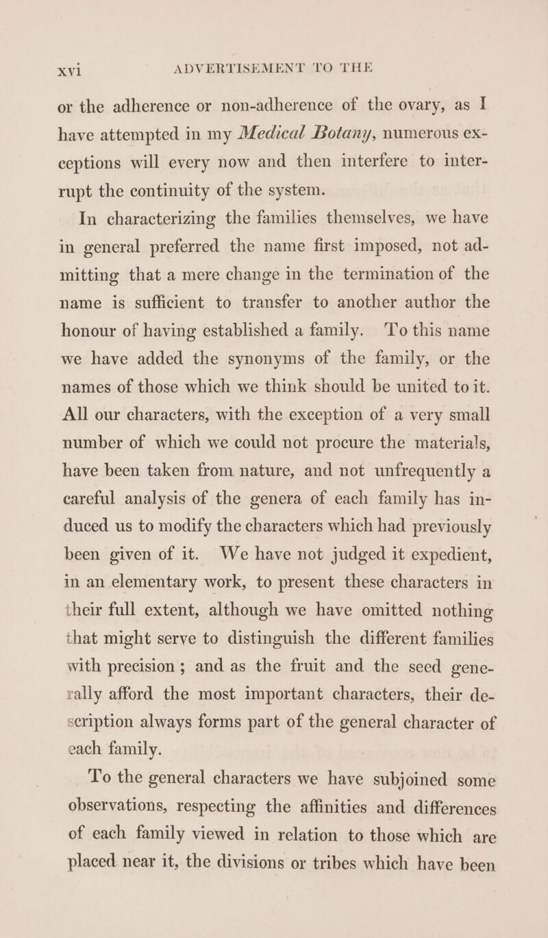 or the adherence or non-adherence of the ovary, as I have attempted in my Medical Botany, numerous ex- ceptions will every now and then interfere to inter- rupt the continuity of the system. In characterizing the families themselves, we have in general preferred the name first imposed, not ad- mitting that a mere change in the termination of the name is sufficient to transfer to another author the honour of having established a family. To this name we have added the synonyms of the family, or the names of those which we think should be united to it. All our characters, with the exception of a very small number of which we could not procure the materials, have been taken from nature, and not unfrequently a careful analysis of the genera of each family has in- duced. us to modify the characters which had previously been given of it. We have not judged it expedient, in an elementary work, to present these characters in their full extent, although we have omitted nothing that might serve to distinguish the different families with precision ; and as the fruit and the seed gene- rally afford the most important characters, their de- scription always forms part of the general character of each family. Vo the general characters we have subjoined some observations, respecting the affinities and differences of each family viewed in relation to those which are placed near it, the divisions or tribes which have been