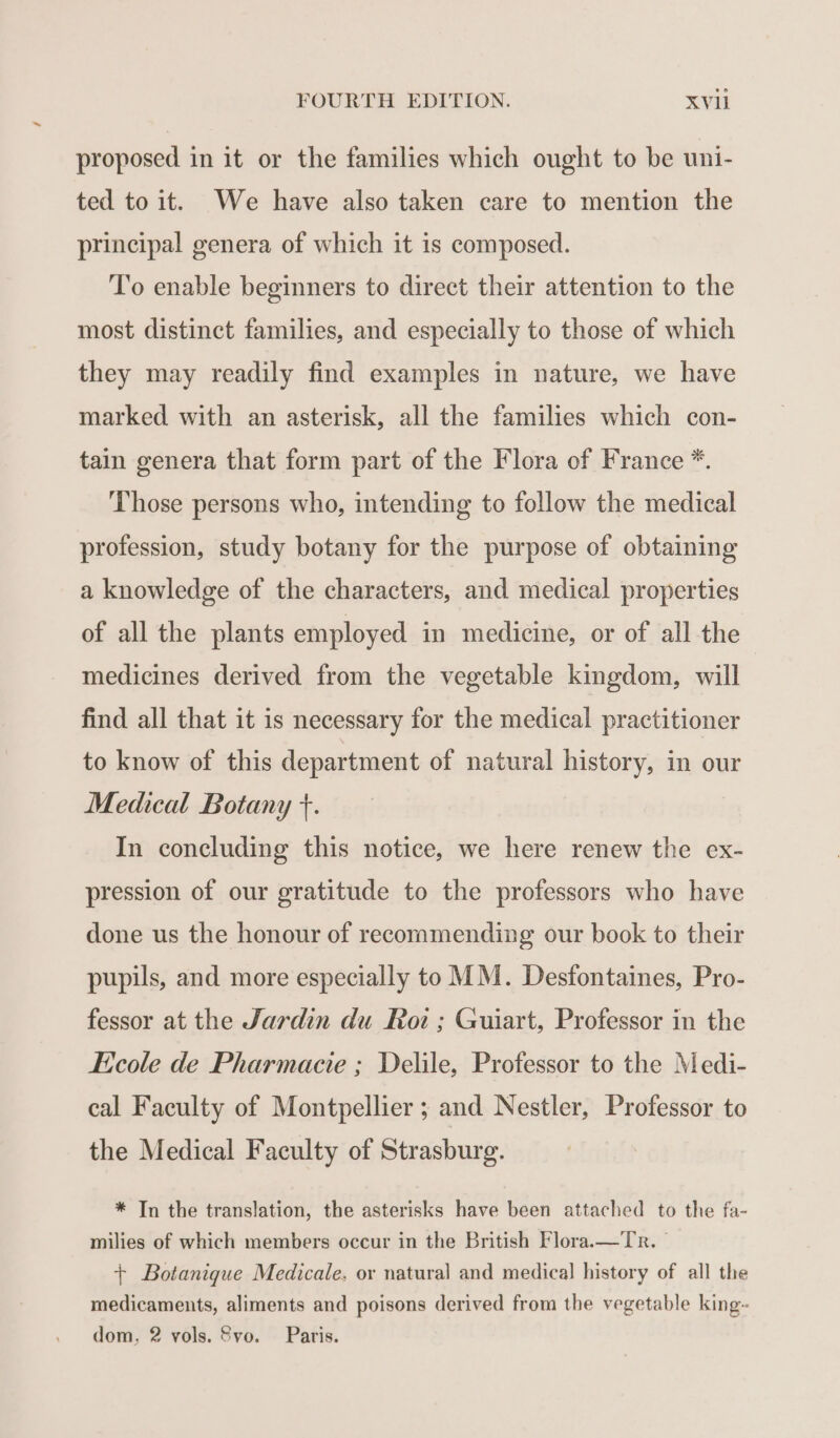 proposed in it or the families which ought to be uni- ted to it. We have also taken care to mention the principal genera of which it is composed. T'o enable beginners to direct their attention to the most distinct families, and especially to those of which they may readily find examples in nature, we have marked with an asterisk, all the families which con- tain genera that form part of the Flora of France *. Those persons who, intending to follow the medical profession, study botany for the purpose of obtaining a knowledge of the characters, and medical properties of all the plants employed in medicine, or of all the medicines derived from the vegetable kingdom, will find all that it is necessary for the medical practitioner to know of this department of natural history, in our Medical Botany +. In concluding this notice, we here renew the ex- pression of our gratitude to the professors who have done us the honour of recommending our book to their pupils, and more especially to MM. Desfontaines, Pro- fessor at the Jardin du Roi; Guiart, Professor in the Ecole de Pharmacie ; Delile, Professor to the Medi- cal Faculty of Montpellier ; and Nestler, Professor to the Medical Faculty of Strasburg. * In the translation, the asterisks have been attached to the fa- milies of which members occur in the British Flora.—Tr. © + Botanique Medicale, or natural and medical history of all the medicaments, aliments and poisons derived from the vegetable king- dom, 2 vols. 8vo. Paris.