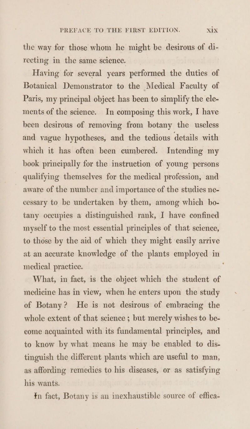 the way for those whom he might be desirous of di- recting in the same science. Having for several years performed the duties of Botanical Demonstrator to the Medical Faculty of Paris, my principal object has been to simplify the ele- ments of the science. In composing this work, I have been desirous of removing from botany the useless and vague hypotheses, and the tedious details with which it has often been cumbered. Intending my book principally for the instruction of young persons qualifying themselves for the medical profession, and aware of the number and importance of the studies ne- cessary to be undertaken by them, among which bo- tany occupies a distinguished rank, I have confined myself to the most essential principles of that science, to those by the aid of which they might easily arrive at an accurate knowledge of the plants employed in medical practice. j What, in fact, is the object which the student of medicine has in view, when he enters upon the study of Botany? He is not desirous of embracing the whole extent of that science ; but merely wishes to be- come acquainted with its fundamental principles, and to know by what means he may be enabled to dis- tinguish the different plants which are useful to man, as affording remedies to his diseases, or as satisfying his wants. n fact, Botany is an inexhaustible source of effica-