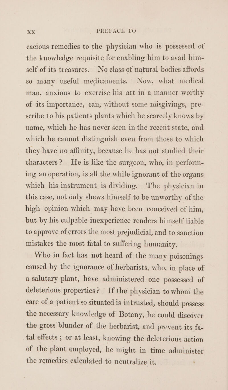 cacious remedies to the physician who is possessed of the knowledge requisite for enabling him to avail him- self of its treasures. No class of natural bodies affords so many useful medicaments. Now, what medical man, anxious to exercise his art in a manner worthy of its importance, can, without some misgivings, pre- scribe to his patients plants which he scarcely knows by name, which he has never seen in the recent state, and which he cannot distinguish even from those to which they have no affinity, because he has not studied their characters? He is like the surgeon, who, in perform- ing an operation, is all the while ignorant of the organs which his instrument is dividing. The physician in this case, not only shews himself to be unworthy of the high opinion which may have been conceived of him, but by his culpable inexperience renders himself liable to approve of errors the most prejudicial, and to sanction mistakes the most fatal to suffering humanity. Who in fact has not heard of the many poisonings caused by the ignorance of herbarists, who, in place of a salutary plant, have administered one possessed of deleterious properties? If the physician to whom the care of a patient so situated is intrusted, should possess the necessary knowledge of Botany, he could discover the gross blunder of the herbarist, and prevent its fa- tal effects ; or at least, knowing the deleterious action of the plant employed, he might in time administer the remedies calculated to neutralize it.