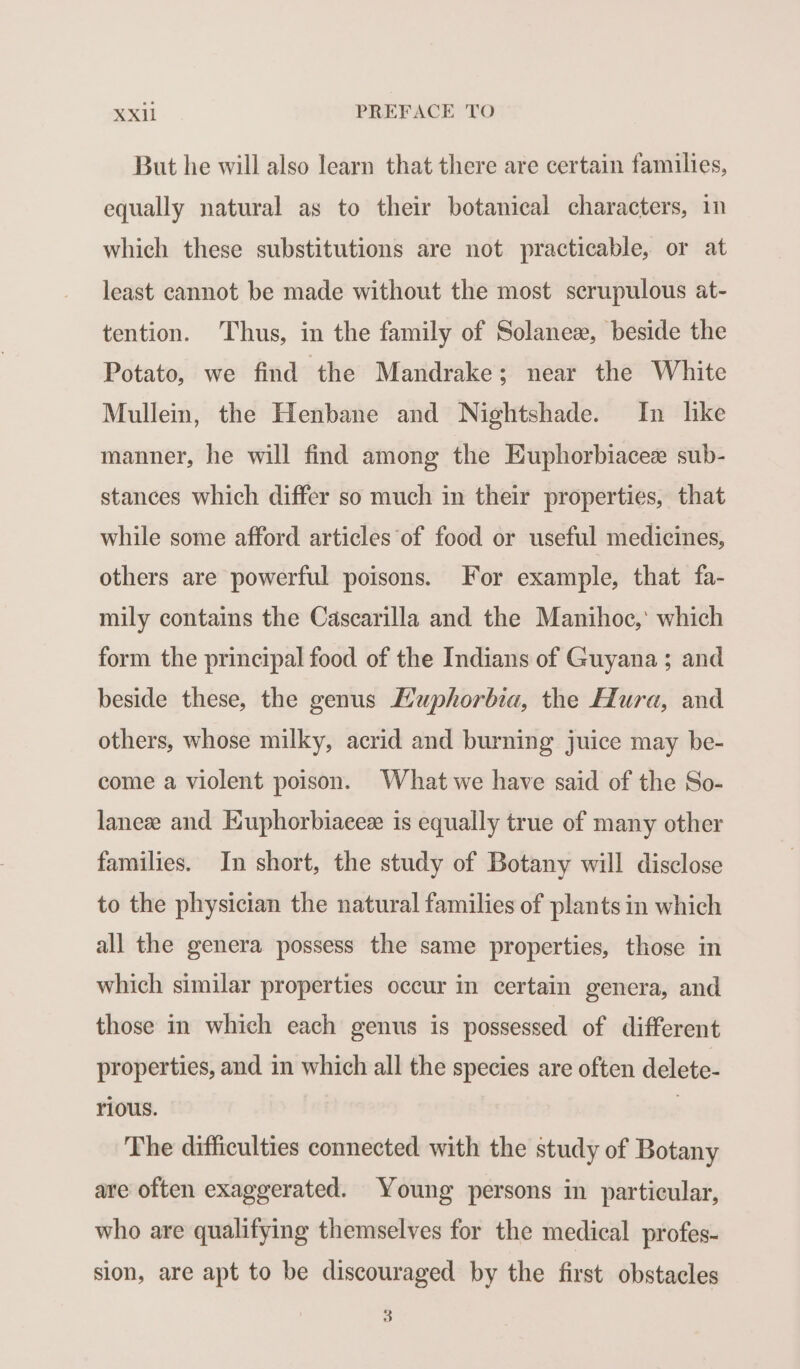 But he will also learn that there are certain families, equally natural as to their botanical characters, in which these substitutions are not practicable, or at least cannot be made without the most scrupulous at- tention. Thus, in the family of Solaneæ, beside the Potato, we find the Mandrake; near the White Mullein, the Henbane and Nightshade. In like manner, he will find among the Euphorbiaceæ sub- stances which differ so much in their properties, that while some afford articles of food or useful medicines, others are powerful poisons. For example, that fa- mily contains the Cascarilla and the Manihoc, which form the principal food of the Indians of Guyana ; and beside these, the genus Huphorbia, the Hura, and others, whose milky, acrid and burning juice may be- come a violent poison. What we have said of the So- laneee and Euphorbiaceæ is equally true of many other families. In short, the study of Botany will disclose to the physician the natural families of plants in which all the genera possess the same properties, those in which similar properties occur in certain genera, and those in which each genus is possessed of different properties, and in which all the species are often delete- rious. | The difficulties connected with the study of Botany are often exaggerated. Voung persons in particular, who are qualifying themselves for the medical profes- sion, are apt to be discouraged by the first obstacles 3