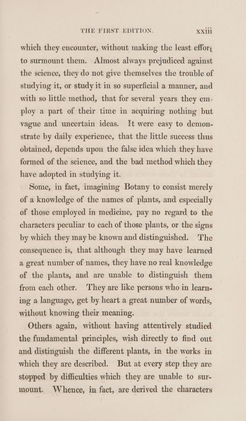 which they encounter, without making the least effort to surmount them. Almost always prejudiced against the science, they do not give themselves the trouble of studying it, or study it in so superficial a manner, and with so little method, that for several years they em- ploy a part of their time in acquiring nothing but vague and uncertain ideas. It were easy to demon- strate by daily experience, that the little success thus obtained, depends upon the false idea which they have formed of the science, and the bad method which they have adopted in studying it. Some, in fact, imagining Botany to consist merely of a knowledge of the names of plants, and especially of those employed in medicine, pay no regard to the characters peculiar to each of those plants, or the signs by which they may be known and distinguished. The consequence is, that although they may have learned a great number of names, they have no real knowledge of the plants, and are unable to distinguish them from each other. They are like persons who in learn- ing a language, get by heart a great number of words, without knowing their meaning. Others again, without having attentively studied the fundamental principles, wish directly to find out and distinguish the different plants, in the works in which they are described. But at every step they are stopped by difficulties which they are unable to sur- mount. Whence, in fact, are derived the characters