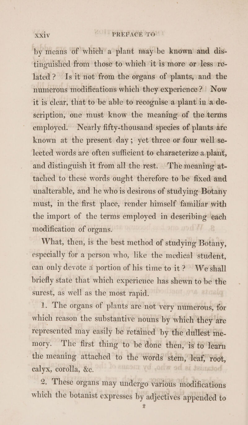 by means of which a plant may be known and dis- tinguished from those to which it is more or less re- lated ? Is it not from the organs of plants, and the numerous modifications which they experience? Now it is clear, that to be able to recognise a plant in a de- scription, one must know the meaning of the terms employed. Nearly fifty-thousand species of plants are known at the present day; yet three or four well se- lected words are often sufficient to characterize a plant, and distinguish it from all the rest. The meaning at- tached to these words ought therefore to be fixed and unalterable, and he who is desirous of studying Botany must, in the first place, render himself familiar with the import of the terms employed in describing each modification of organs. What, then, is the best method of studying Botany, ~ especially for a person who, like the medical student, can only devote à portion of his time to it? We shall briefly state that which experience has shewn to be the surest, as well as the most rapid. 1. The organs of plants are not very numerous, for which reason the substantive nouns by which they are represented may easily be retained by the dullest’ me- mory. The first thing to be done then, is to learn the meaning attached to the words stem, leaf, root, calyx, corolla, &amp;c. Jai te 2. These organs may undergo various modifications which the botanist expresses by adjectives appended to 2