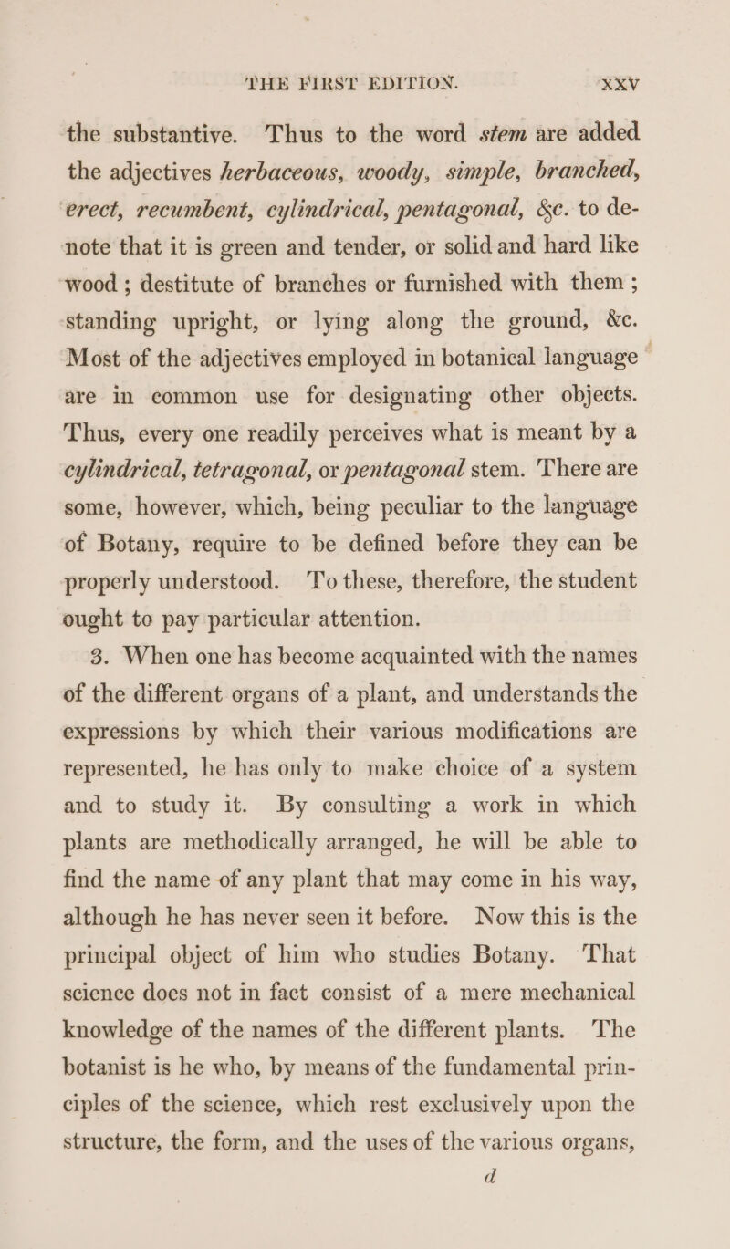 the substantive. Thus to the word stem are added the adjectives herbaceous, woody, simple, branched, ‘erect, recumbent, cylindrical, pentagonal, &amp;c. to de- note that it is green and tender, or solid and hard like wood ; destitute of branches or furnished with them ; standing upright, or lying along the ground, &amp;c. Most of the adjectives employed in botanical language © are in common use for designating other objects. Thus, every one readily perceives what is meant by a cylindrical, tetragonal, or pentagonal stem. There are some, however, which, being peculiar to the language of Botany, require to be defined before they can be properly understood. ‘To these, therefore, the student ought to pay particular attention. 8. When one has become acquainted with the names of the different organs of a plant, and understands the expressions by which their various modifications are represented, he has only to make choice of a system and to study it. By consulting a work in which plants are methodically arranged, he will be able to find the name of any plant that may come in his way, although he has never seen it before. Now this is the principal object of him who studies Botany. That science does not in fact consist of a mere mechanical knowledge of the names of the different plants. The botanist is he who, by means of the fundamental prin- ciples of the science, which rest exclusively upon the structure, the form, and the uses of the various organs, d