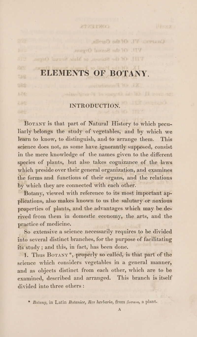 ELEMENTS OF BOTANY. INTRODUCTION. Borany is that part of Natural History to which pecu- liarly belongs the study of vegetables, and by which we learn to know, to distinguish, and to arrange them. This science does not, as some have ignorantly supposed, consist in the mere knowledge of the names given to the different species of plants, but also takes cognizance of the laws which preside over their general organization, and examines the forms and functions of their organs, and the relations by which they are connected with each other. Botany, viewed with reference to its most important ap- plications, also makes known to us the salutary or noxious properties of plants, and the advantages which may be de- rived from them in domestic economy, the arts, and the practice of medicine. So extensive a science necessarily requir es to be divided into several distinct branches, for the purpose of facilitating its study ; and this, in fact, has been done. 1. Thus Borany*, properly so called, is that part of the science which considers vegetables in a general manner, and as objects distinct from each other, which are to be examined, described and arranged. This branch is itself divided into three others : * Botany, in Latin Botanice, Res herbaria, from forays, a plant. A