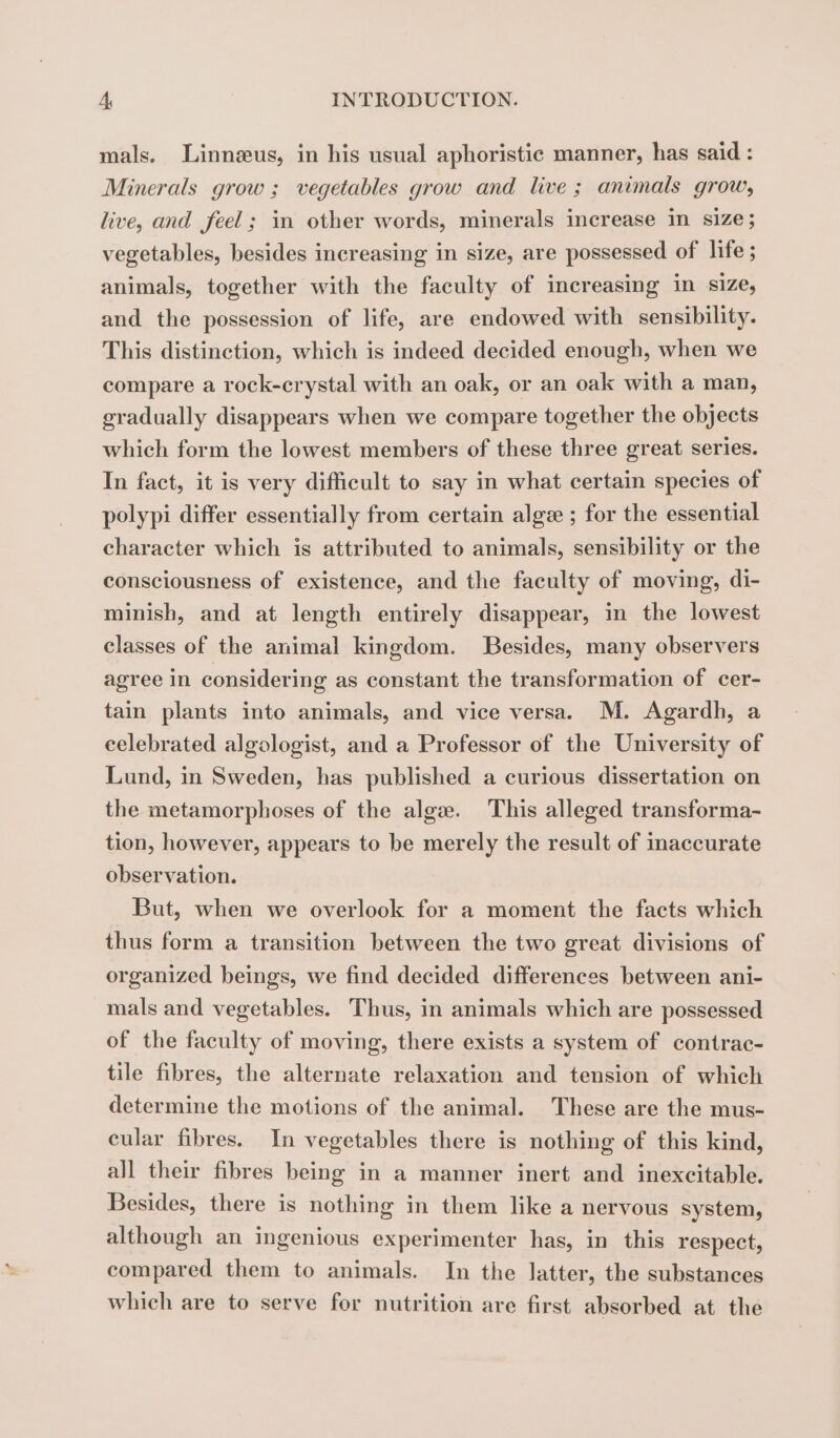mals. Linnæus, in his usual aphoristic manner, has said : Minerals grow ; vegetables grow and live ; animals grow, live, and feel; in other words, minerals increase in size; vegetables, besides increasing in size, are possessed of life ; animals, together with the faculty of increasing in size, and the possession of life, are endowed with sensibility. This distinction, which is indeed decided enough, when we compare a rock-crystal with an oak, or an oak with a man, gradually disappears when we compare together the objects which form the lowest members of these three great series. In fact, it is very difficult to say in what certain species of polypi differ essentially from certain alge ; for the essential character which is attributed to animals, sensibility or the consciousness of existence, and the faculty of moving, di- minish, and at length entirely disappear, in the lowest classes of the animal kingdom. Besides, many observers agree in considering as constant the transformation of cer- tain plants into animals, and vice versa. M. Agardh, a celebrated algologist, and a Professor of the University of Lund, in Sweden, has published a curious dissertation on the metamorphoses of the algæ. This alleged transforma- tion, however, appears to be merely the result of inaccurate observation. But, when we overlook for a moment the facts which thus form a transition between the two great divisions of organized beings, we find decided differences between ani- mals and vegetables. Thus, in animals which are possessed of the faculty of moving, there exists a system of contrac- tile fibres, the alternate relaxation and tension of which determine the motions of the animal. These are the mus- cular fibres. In vegetables there is nothing of this kind, all their fibres being in a manner inert and inexcitable. Besides, there is nothing in them like a nervous system, although an ingenious experimenter has, in this respect, compared them to animals. In the latter, the substances which are to serve for nutrition are first absorbed at the
