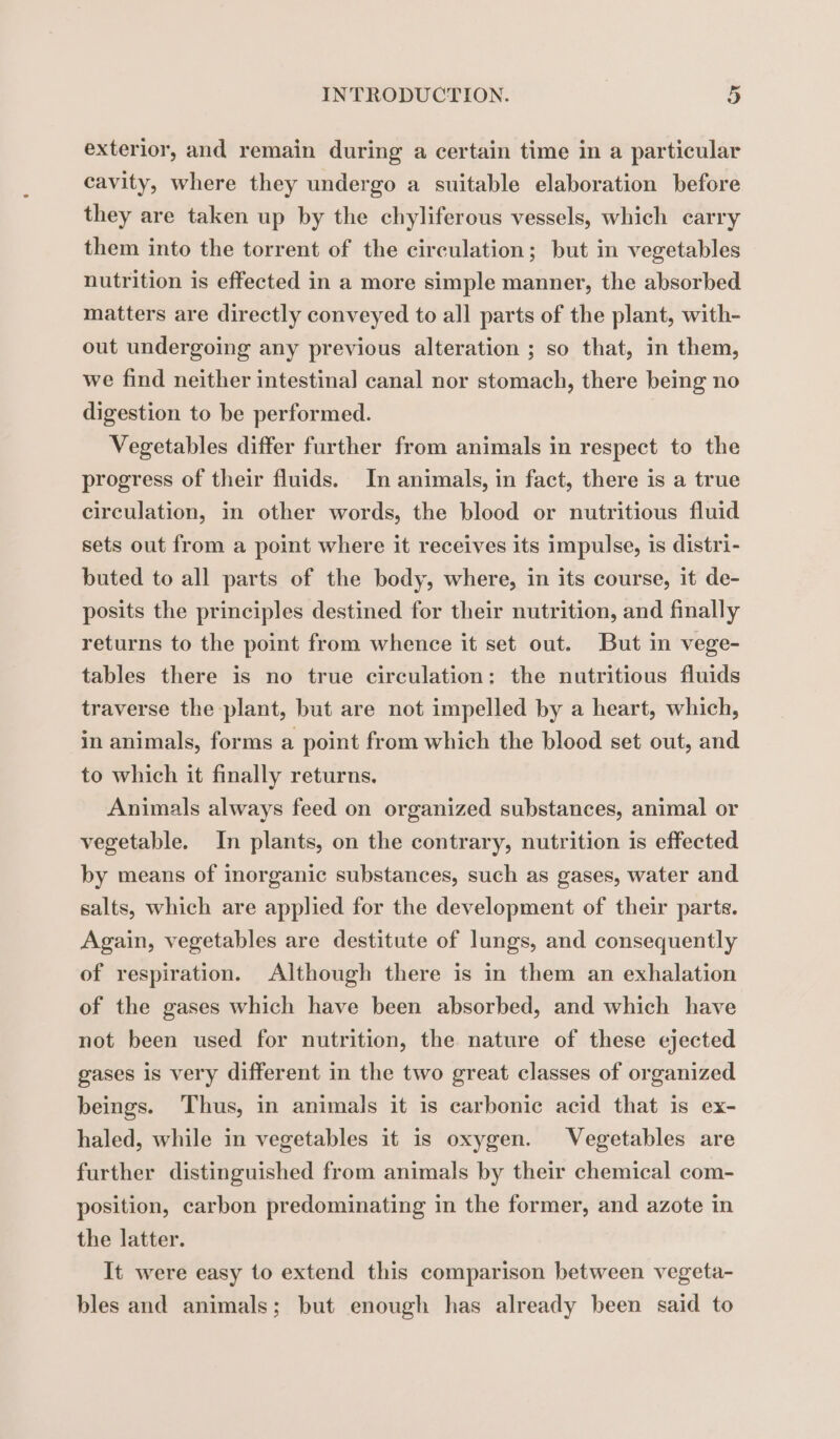 exterior, and remain during a certain time in a particular cavity, where they undergo a suitable elaboration before they are taken up by the chyliferous vessels, which carry them into the torrent of the circulation; but in vegetables nutrition is effected in a more simple manner, the absorbed matters are directly conveyed to all parts of the plant, with- out undergoing any previous alteration ; so that, in them, we find neither intestinal canal nor stomach, there being no digestion to be performed. Vegetables differ further from animals in respect to the progress of their fluids. In animals, in fact, there is a true circulation, in other words, the blood or nutritious fluid sets out from a point where it receives its impulse, is distri- buted to all parts of the body, where, in its course, it de- posits the principles destined for their nutrition, and finally returns to the point from whence it set out. But in vege- tables there is no true circulation: the nutritious fluids traverse the plant, but are not impelled by a heart, which, in animals, forms a point from which the blood set out, and to which it finally returns. Animals always feed on organized substances, animal or vegetable. In plants, on the contrary, nutrition is effected by means of inorganic substances, such as gases, water and salts, which are applied for the development of their parts. Again, vegetables are destitute of lungs, and consequently of respiration. Although there is in them an exhalation of the gases which have been absorbed, and which have not been used for nutrition, the nature of these ejected gases is very different in the two great classes of organized beings. Thus, in animals it is carbonic acid that is ex- haled, while in vegetables it is oxygen. Vegetables are further distinguished from animals by their chemical com- position, carbon predominating in the former, and azote in the latter. It were easy to extend this comparison between vegeta- bles and animals; but enough has already been said to