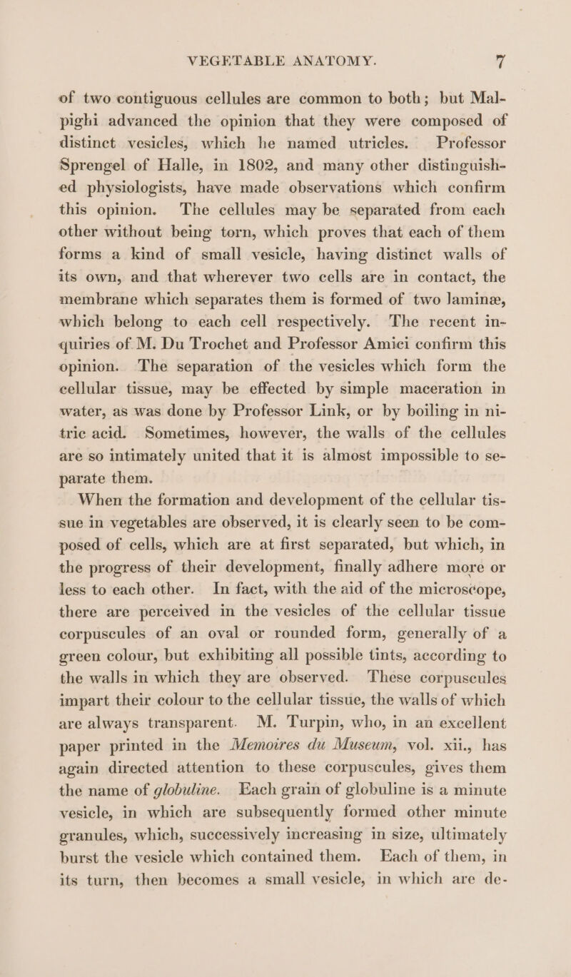 of two contiguous cellules are common to both; but Mal- pighi advanced the opinion that they were composed of distinct vesicles, which he named utricles. Professor Sprengel of Halle, in 1802, and many other distinguish- ed physiologists, have made observations which confirm this opinion. The cellules may be separated from each other without being torn, which proves that each of them forms a kind of small vesicle, having distinct walls of its own, and that wherever two cells are in contact, the membrane which separates them is formed of two Jamine, which belong to each cell respectively. The recent in- quiries of M. Du Trochet and Professor Amici confirm this opinion. The separation of the vesicles which form the cellular tissue, may be effected by simple maceration in water, as was done by Professor Link, or by boiling in ni- tric acid. Sometimes, however, the walls of the cellules are so intimately united that it is almost impossible to se- parate them. When the formation and development of the cellular tis- sue in vegetables are observed, it is clearly seen to be com- posed of cells, which are at first separated, but which, in the progress of their development, finally adhere more or less to each other. In fact, with the aid of the microscope, there are perceived in the vesicles of the cellular tissue corpuscules of an oval or rounded form, generally of a green colour, but exhibiting all possible tints, according to the walls in which they are observed. These corpuscules impart their colour to the cellular tissue, the walls of which are always transparent. M. Turpin, who, in an excellent paper printed in the Memoires du Museum, vol. xii., has again directed attention to these corpuscules, gives them the name of globuline. Each grain of globuline is a minute vesicle, in which are subsequently formed other minute granules, which, successively increasing in size, ultimately burst the vesicle which contained them. Each of them, in its turn, then becomes a small vesicle, in which are de-