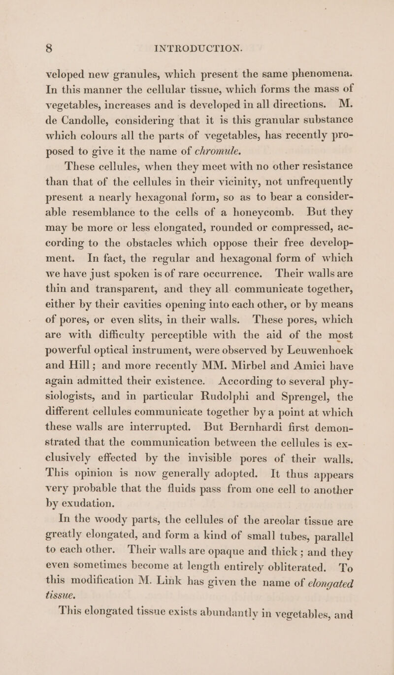 veloped new granules, which present the same phenomena. In this manner the cellular tissue, which forms the mass of vegetables, increases and is developed in all directions. M. de Candolle, considering that it is this granular substance which colours all the parts of vegetables, has recently pro- posed to give it the name of chromule. These cellules, when they meet with no other resistance than that of the cellules in their vicinity, not unfrequently present a nearly hexagonal form, so as to bear a consider- able resemblance to the cells of a honeycomb. But they may be more or less elongated, rounded or compressed, ac- cording to the obstacles which oppose their free develop- ment. In fact, the regular and hexagonal form of which we have just spoken is of rare occurrence. Their walls are thin and transparent, and they all. communicate together, either by their cavities opening into each other, or by means of pores, or even slits, in their walls. These pores, which are with difficulty perceptible with the aid of the most powerful optical instrument, were observed by Leuwenhoek and Hill; and more recently MM. Mirbel and Amici have again admitted their existence. According to several phy- siologists, and in particular Rudolphi and Sprengel, the different cellules communicate together by a point at which these walls are interrupted. But Bernhardi first demon- strated that the communication between the cellules is ex- clusively effected by the invisible pores of their walls. This opinion is now generally adopted. It thus appears very probable that the fluids pass from one cell to another by exudation. In the woody parts, the cellules of the areolar tissue are greatly elongated, and form a kind of small tubes, parallel to each other. Their walls are opaque and thick ; and they even sometimes become at length entirely obliterated. To this modification M. Link has given the name of elongated tissue. This elongated tissue exists abundantly in vegetables, and