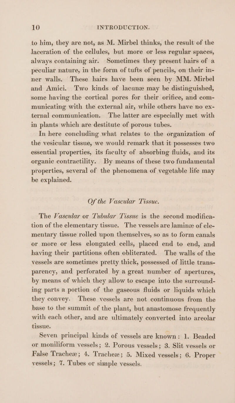to him, they are not, as M. Mirbel thinks, the result of the laceration of the cellules, but more or less regular spaces, always containing air. Sometimes they present hairs of a peculiar nature, in the form of tufts of pencils, on their in- ner walls. These hairs have been seen by MM. Mirbel and Amici. Two kinds of lacunz may be distinguished, some having the cortical pores for their orifice, and com- municating with the external air, while others have no ex- ternal communication. The latter are especially met with in plants which are destitute of porous tubes. In here concluding what relates to the organization of the vesicular tissue, we would remark that it possesses two essential properties, its faculty of absorbing fluids, and its organic contractility. By means of these two fundamental properties, several of the phenomena of vegetable life may be explained. Of the Vascular Tissue. The Vascular or Tubular Tissue is the second modifica- tion of the elementary tissue. The vessels are laminæ of ele- mentary tissue rolled upon themselves, so as to form canals or more or less elongated cells, placed end to end, and having their partitions often obliterated. The walls of the vessels are sometimes pretty thick, possessed of little trans- parency, and perforated by a great number of apertures, by means of which they allow to escape into the surround- ing parts a portion of the gaseous fluids or liquids which they convey. These vessels are not continuous from the base to the summit of the plant, but anastomose frequently with each other, and are ultimately converted into areolar tissue. Seven principal kinds of vessels are known: 1. Beaded or moniliform vessels; 2. Porous vessels; 3. Slit vessels or False Trachee; 4. Tracheæ; 5. Mixed vessels; 6. Proper vessels; 7%. Tubes or simple vessels.