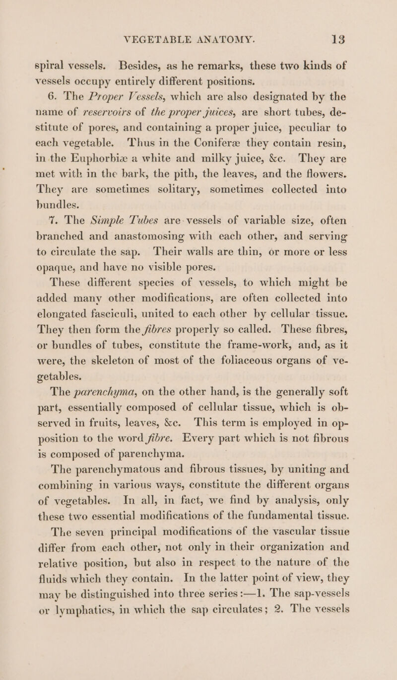 spiral vessels. Besides, as he remarks, these two kinds of vessels occupy entirely different positions. 6. The Proper Vessels, which are also designated by the name of reservoirs of the proper juices, are short tubes, de- stitute of pores, and containing a proper juice, peculiar to each vegetable. Thus in the Coniferæ they contain resin, in the Euphorbie a white and milky juice, &amp;c. They are met with in the bark, the pith, the leaves, and the flowers. They are sometimes solitary, sometimes collected into bundles. 1. The Simple Tubes are-vessels of variable size, often branched and anastomosing with each other, and serving to circulate the sap. Their walls are thin, or more or less opaque, and have no visible pores. These different species of vessels, to which might be added many other modifications, are often collected into elongated fasciculi, united to each other by cellular tissue. They then form the fibres properly so called. These fibres, or bundles of tubes, constitute the frame-work, and, as it were, the skeleton of most of the foliaceous organs of ve- getables. The parenchyma, on the other hand, is the generally soft part, essentially composed of cellular tissue, which is ob- served in fruits, leaves, &amp;c. This term is employed in op- position to the word fibre. Every part which is not fibrous is composed of parenchyma. The parenchymatous and fibrous tissues, by uniting and combining in various ways, constitute the different organs of vegetables. In all, in fact, we find by analysis, only these two essential modifications of the fundamental tissue. The seven principal modifications of the vascular tissue differ from each other, not only in their organization and relative position, but also in respect to the nature of the fluids which they contain. In the latter point of view, they may be distinguished into three series :—1. The sap-vessels or lymphatics, in which the sap circulates; 2. The vessels