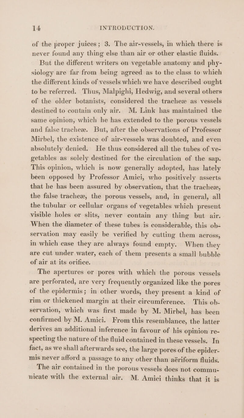 of the proper juices; 3. The air-vessels, in which there is never found any thing else than air or other elastic fluids. But the different writers on vegetable anatomy and phy- siology are far from being agreed as to the class to which the different kinds of vessels which we have described ought to be referred. Thus, Malpighi, Hedwig, and several others of the older botanists, considered the trachez as vessels destined to contain only air. M. Link has maintained the same opinion, which he has extended to the porous vessels and false tracheæ. But, after the observations of Professor Mirbel, the existence of air-vessels was doubted, and even absolutely denied. He thus considered all the tubes of ve- getables as solely destined for the circulation of the sap. This opinion, which is now generally adopted, has lately been opposed by Professor Amici, who positively asserts that he has been assured by observation, that the tracheæ, the false tracheæ, the porous vessels, and, in general, all the tubular or cellular organs of vegetables which present visible holes or slits, never contain any thing but air. When the diameter of these tubes is considerable, this ob- servation may easily be verified by cutting them across, in which case they are always found empty. When they are cut under water, each of them presents a small bubble of air at its orifice. The apertures or pores with which the porous vessels are perforated, are very frequently organized like the pores of the epidermis; in other words, they present a kind of rim or thickened margin at their circumference. This ob- servation, which was first made by M. Mirbel, has been confirmed by M. Amici. From this resemblance, the latter derives an additional inference in favour of his opinion re- specting the nature of the fluid contained in these vessels. In fact, as we shall afterwards see, the large pores of the epider- mis never afford a passage to any other than aériform fluids. The air contained in the porous vessels does not commu- nicate with the external air. M. Amici thinks that it is