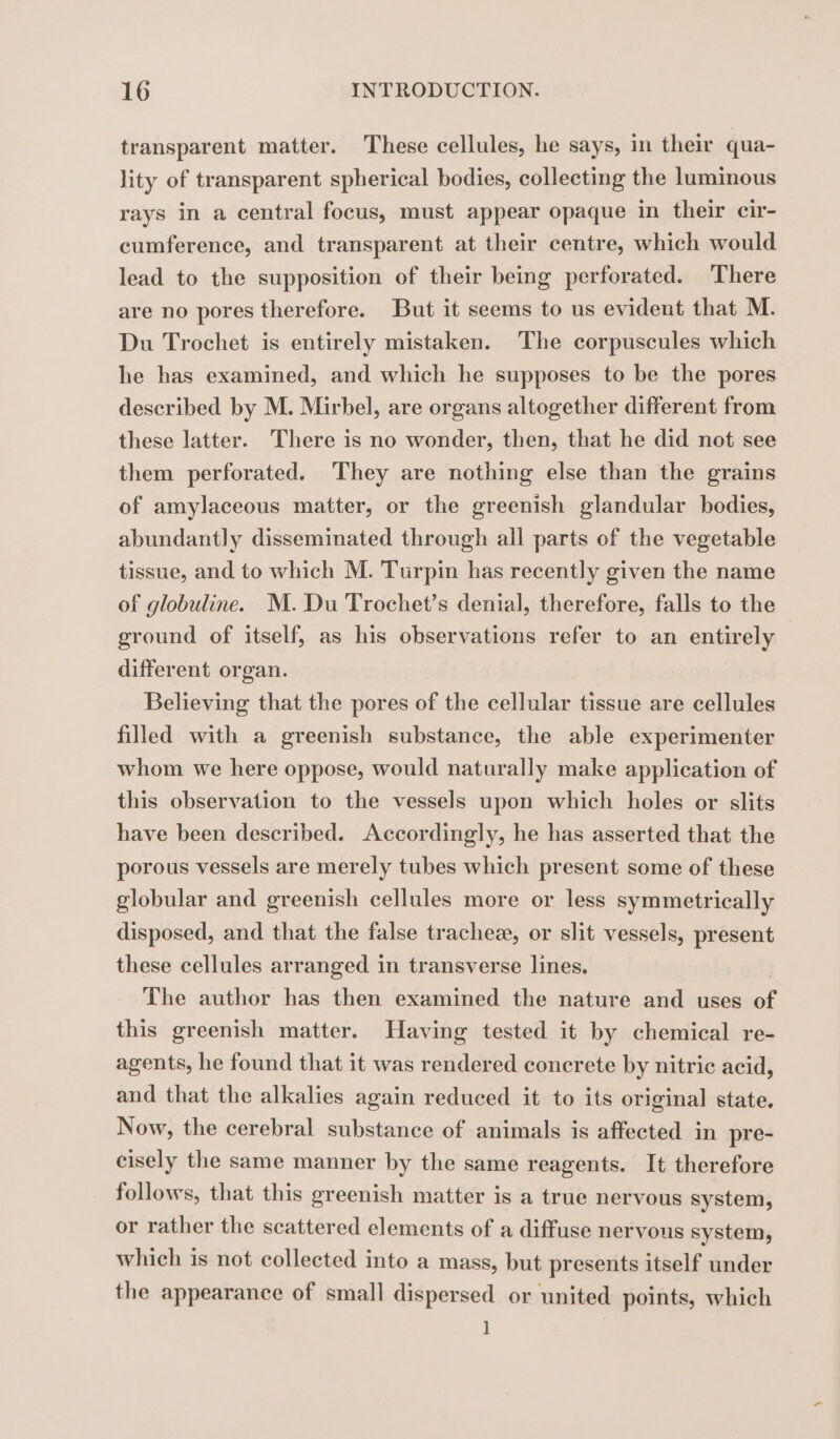 transparent matter. These cellules, he says, in their qua- lity of transparent spherical bodies, collecting the luminous rays in a central focus, must appear opaque in their cir- cumference, and transparent at their centre, which would lead to the supposition of their being perforated. There are no pores therefore. But it seems to us evident that M. Du Trochet is entirely mistaken. The corpuscules which he has examined, and which he supposes to be the pores described by M. Mirbel, are organs altogether different from these latter. There is no wonder, then, that he did not see them perforated. They are nothing else than the grains of amylaceous matter, or the greenish glandular bodies, abundantly disseminated through all parts of the vegetable tissue, and to which M. Turpin has recently given the name of globuline. M. Du Trochet’s denial, therefore, falls to the ground of itself, as his observations refer to an entirely different organ. Believing that the pores of the cellular tissue are cellules filled with a greenish substance, the able experimenter whom we here oppose, would naturally make application of this observation to the vessels upon which holes or slits have been described. Accordingly, he has asserted that the porous vessels are merely tubes which present some of these globular and greenish cellules more or less symmetrically disposed, and that the false tracheæ, or slit vessels, present these cellules arranged in transverse lines. The author has then examined the nature and uses ®, this greenish matter. Having tested it by chemical re- agents, he found that it was rendered conerete by nitric acid, and that the alkalies again reduced it to its original state. Now, the cerebral substance of animals is affected in pre- cisely the same manner by the same reagents. It therefore follows, that this greenish matter is a true nervous system, or rather the scattered elements of a diffuse nervous system, which is not collected into a mass, but presents itself under the appearance of small dispersed or united points, which ]