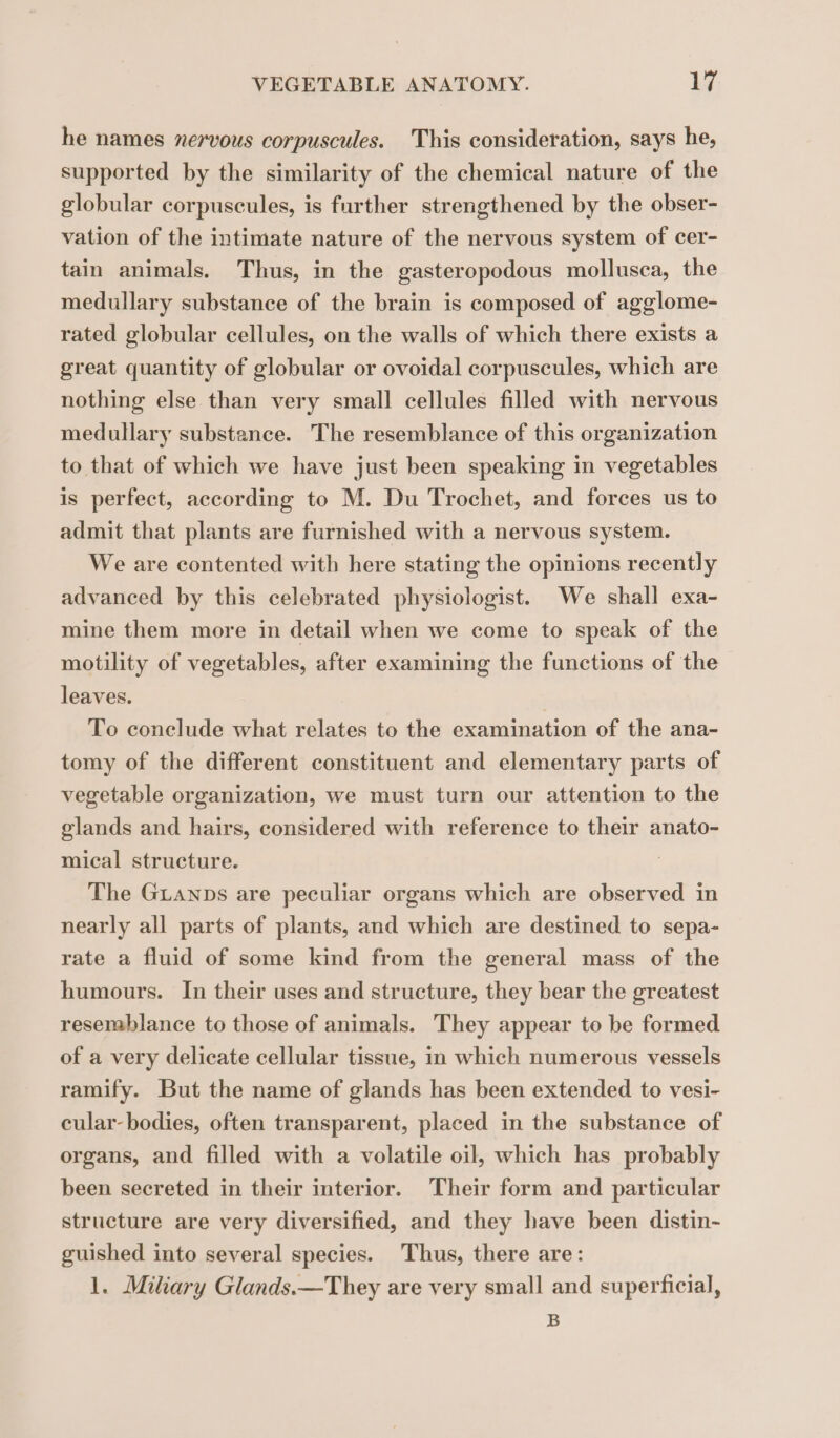 he names nervous corpuscules. This consideration, says he, supported by the similarity of the chemical nature of the globular corpuscules, is further strengthened by the obser- vation of the intimate nature of the nervous system of cer- tain animals. Thus, in the gasteropodous mollusca, the medullary substance of the brain is composed of agglome- rated globular cellules, on the walls of which there exists a great quantity of globular or ovoidal corpuscules, which are nothing else than very small cellules filled with nervous medullary substance. The resemblance of this organization to that of which we have just been speaking in vegetables is perfect, according to M. Du Trochet, and forces us to admit that plants are furnished with a nervous system. We are contented with here stating the opinions recently advanced by this celebrated physiologist. We shall exa- mine them more in detail when we come to speak of the motility of vegetables, after examining the functions of the leaves. To conclude what relates to the examination of the ana- tomy of the different constituent and elementary parts of vegetable organization, we must turn our attention to the glands and hairs, considered with reference to their anato- mical structure. The GLANDS are peculiar organs which are observed in nearly all parts of plants, and which are destined to sepa- rate a fluid of some kind from the general mass of the humours. In their uses and structure, they bear the greatest resemblance to those of animals. They appear to be formed of a very delicate cellular tissue, in which numerous vessels ramify. But the name of glands has been extended to vesi- cular- bodies, often transparent, placed in the substance of organs, and filled with a volatile oil, which has probably been secreted in their interior. Their form and particular structure are very diversified, and they have been distin- guished into several species. Thus, there are: 1. Miliary Glands.—They are very small and superficial, B