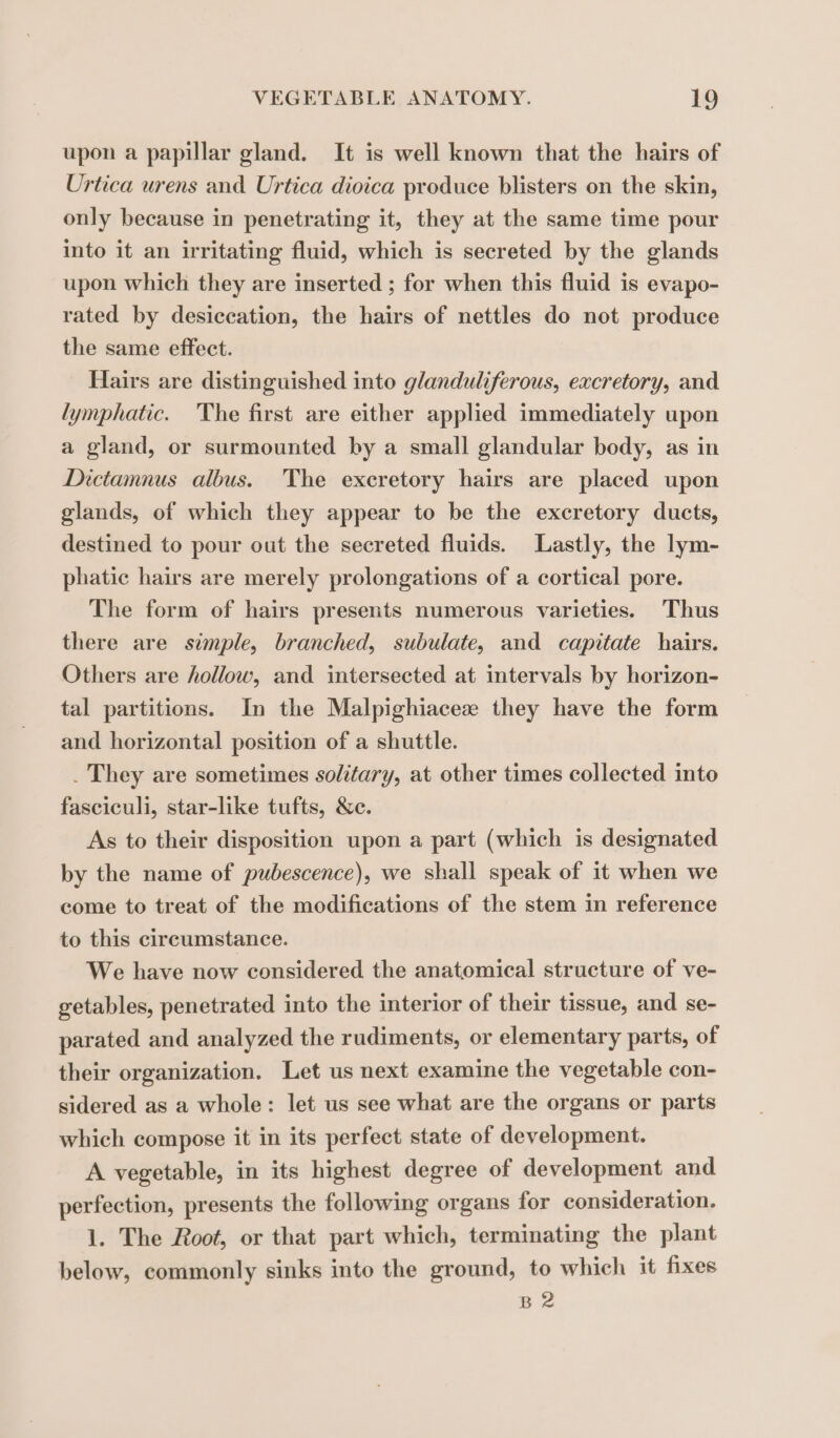 upon a papillar gland. It is well known that the hairs of Urtica urens and Urtica dioica produce blisters on the skin, only because in penetrating it, they at the same time pour into it an irritating fluid, which is secreted by the glands upon which they are inserted ; for when this fluid is evapo- rated by desiccation, the hairs of nettles do not produce the same effect. Hairs are distinguished into glanduliferous, excretory, and lymphatic. The first are either applied immediately upon a gland, or surmounted by a small glandular body, as in Dictamnus albus. The excretory hairs are placed upon glands, of which they appear to be the excretory ducts, destined to pour out the secreted fluids. Lastly, the lym- phatic hairs are merely prolongations of a cortical pore. The form of hairs presents numerous varieties. Thus there are simple, branched, subulate, and capitate hairs. Others are hollow, and intersected at intervals by horizon- tal partitions. In the Malpighiacez they have the form and horizontal position of a shuttle. . They are sometimes solitary, at other times collected into fasciculi, star-like tufts, &amp;c. As to their disposition upon a part (which is designated by the name of pubescence), we shall speak of it when we come to treat of the modifications of the stem in reference to this circumstance. We have now considered the anatomical structure of ve- getables, penetrated into the interior of their tissue, and se- parated and analyzed the rudiments, or elementary parts, of their organization. Let us next examine the vegetable con- sidered as a whole: let us see what are the organs or parts which compose it in its perfect state of development. A vegetable, in its highest degree of development and perfection, presents the following organs for consideration. 1. The Root, or that part which, terminating the plant below, commonly sinks into the ground, to which it fixes B 2