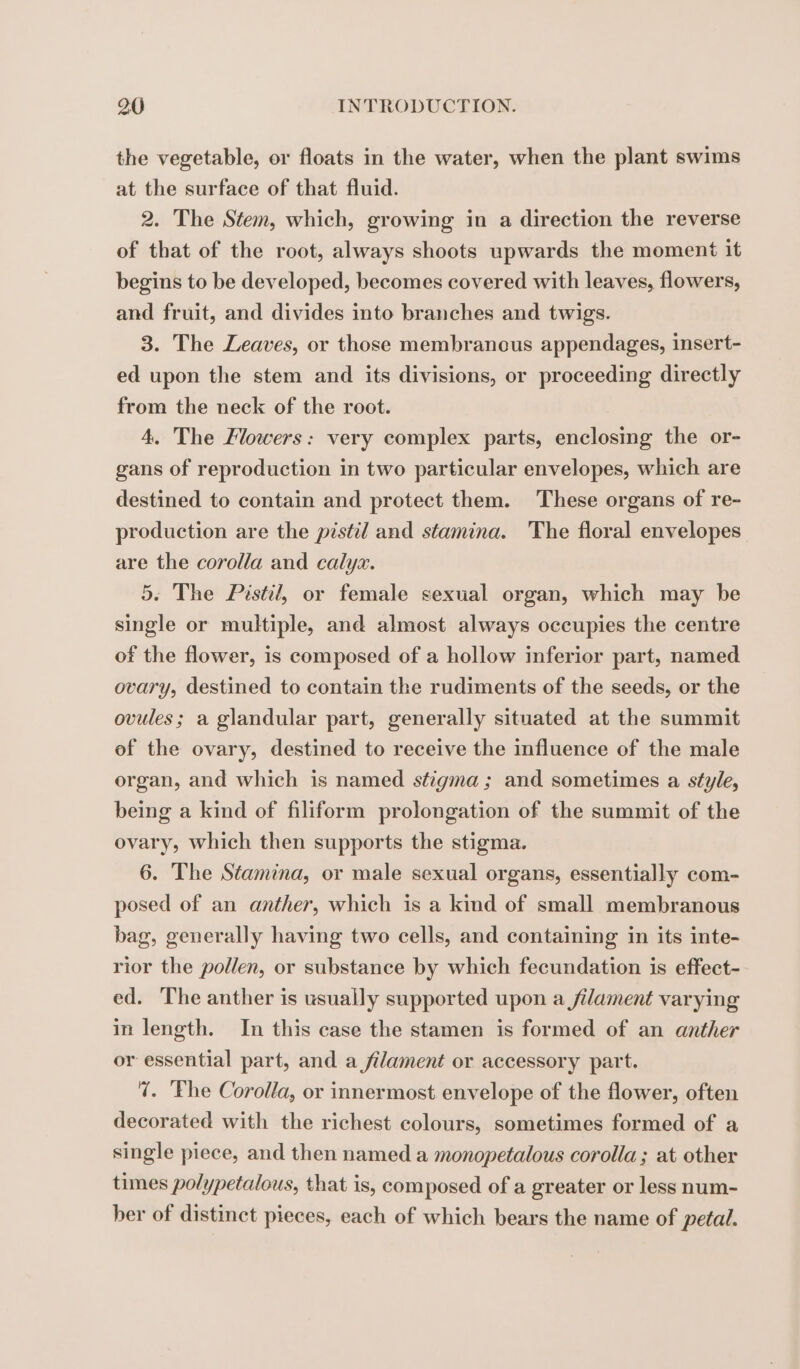 the vegetable, or floats in the water, when the plant swims at the surface of that fluid. 2. The Stem, which, growing in a direction the reverse of that of the root, always shoots upwards the moment it begins to be developed, becomes covered with leaves, flowers, and fruit, and divides into branches and twigs. 3. The Leaves, or those membrancus appendages, insert- ed upon the stem and its divisions, or proceeding directly from the neck of the root. 4, The Flowers: very complex parts, enclosing the or- gans of reproduction in two particular envelopes, which are destined to contain and protect them. These organs of re- production are the pistil and stamina. The floral envelopes are the corolla and calyx. 5. The Pistil, or female sexual organ, which may be single or multiple, and almost always occupies the centre of the flower, is composed of a hollow inferior part, named ovary, destined to contain the rudiments of the seeds, or the ovules; a glandular part, generally situated at the summit of the ovary, destined to receive the influence of the male organ, and which is named stigma; and sometimes a style, being a kind of filiform prolongation of the summit of the ovary, which then supports the stigma. 6. The Stamina, or male sexual organs, essentially com- posed of an anther, which is a kind of small membranous bag, generally having two cells, and containing in its inte- rior the pollen, or substance by which fecundation is effect- ed. The anther is usually supported upon a filament varying in length. In this case the stamen is formed of an anther or essential part, and a filament or accessory part. 7. ‘Fhe Corolla, or innermost envelope of the flower, often decorated with the richest colours, sometimes formed of a single piece, and then named a monopetalous corolla; at other times polypetalous, that is, composed of a greater or less num- her of distinct pieces, each of which bears the name of petal.