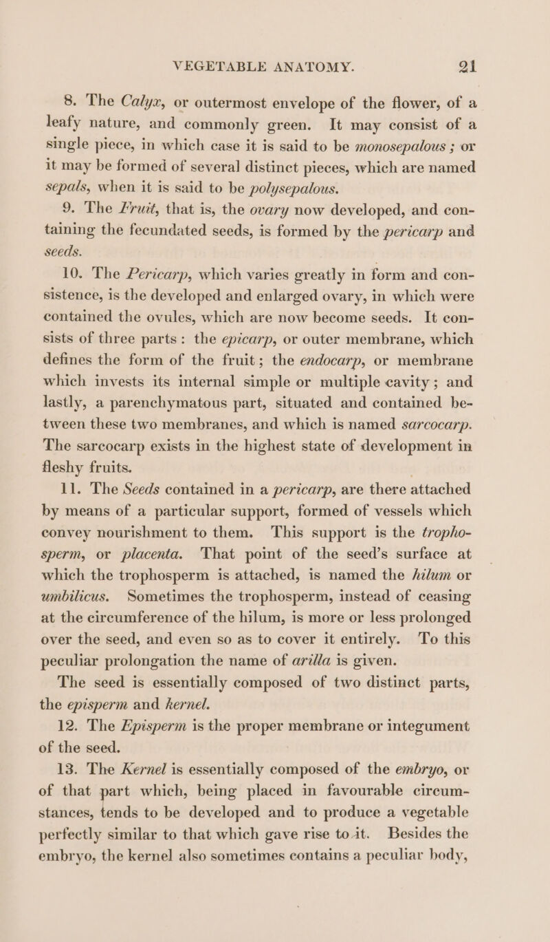8. The Calyx, or outermost envelope of the flower, of a leafy nature, and commonly green. It may consist of a single piece, in which case it is said to be monosepalous ; or it may be formed of several distinct pieces, which are named sepals, when it is said to be polysepalous. 9. The Fruit, that is, the ovary now developed, and con- taining the fecundated seeds, is formed by the pericarp and seeds. 10. The Pericarp, which varies greatly in form and con- sistence, is the developed and enlarged ovary, in which were contained the ovules, which are now become seeds. It con- sists of three parts: the epicarp, or outer membrane, which defines the form of the fruit; the endocarp, or membrane which invests its internal simple or multiple cavity; and lastly, a parenchymatous part, situated and contained be- tween these two membranes, and which is named sarcocarp. The sarcocarp exists in the highest state of development in fleshy fruits. 11. The Seeds contained in a pericarp, are there attached by means of a particular support, formed of vessels which convey nourishment to them. This support is the éropho- sperm, or placenta. That point of the seeds surface at which the trophosperm is attached, is named the Azlum or umbilicus. Sometimes the trophosperm, instead of ceasing at the circumference of the hilum, is more or less prolonged over the seed, and even so as to cover it entirely. To this peculiar prolongation the name of arilla is given. The seed is essentially composed of two distinct parts, the episperm and kernel. 12. The Episperm is the proper membrane or integument of the seed. 13. The Kernel is essentially composed of the embryo, or of that part which, being placed in favourable circum- stances, tends to be developed and to produce a vegetable perfectly similar to that which gave rise toit. Besides the embryo, the kernel also sometimes contains a peculiar body,