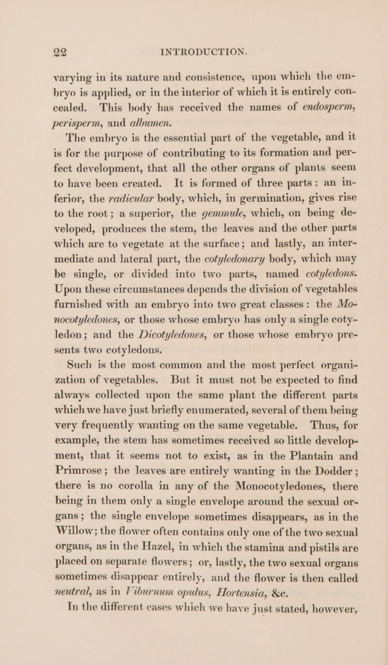 varying in its nature and consistence, upon which the em- bryo is applied, or in the interior of which it is entirely con- cealed. This body has received the names of endosperm, perisperm, and albumen. The embryo is the essential part of the vegetable, and it is for the purpose of contributing to its formation and per- fect development, that all the other organs of plants seem to have been created. It is formed of three parts: an in- ferior, the radicular body, which, in germination, gives rise to the root; a superior, the gemmule, which, on being de- veloped, produces the stem, the leaves and the other parts which are to vegetate at the surface; and lastly, an inter- mediate and lateral part, the cotyledonary body, which may be single, or divided into two parts, named cotyledons. Upon these circumstances depends the division of vegetables furnished with an embryo into two great classes: the Mo- nocotyledones, or those whose embryo has only a single coty- ledon; and the Dicotyledones, or those whose embryo pre- sents two cotyledons. Such is the most common and the most perfect organi- zation of vegetables. But it must not be expected to find always collected upon the same plant the different parts which we have just briefly enumerated, several of them being very frequently wanting on the same vegetable. Thus, for example, the stem has sometimes received so little develop- ment, that it seems not to exist, as in the Plantain and Primrose ; the leaves are entirely wanting in the Dodder ; there is no corolla in any of the Monocotyledones, there being in them only a single envelope around the sexual or- gans; the single envelope sometimes disappears, as in the Willow; the flower often contains only one of the two sexual organs, as in the Hazel, in which the stamina and pistils are placed on separate flowers; or, lastly, the two sexual organs sometimes disappear entirely, and the flower is then called neutral, as in Viburnum opulus, Hortensia, &amp;e. In the different cases which we have just stated, however,