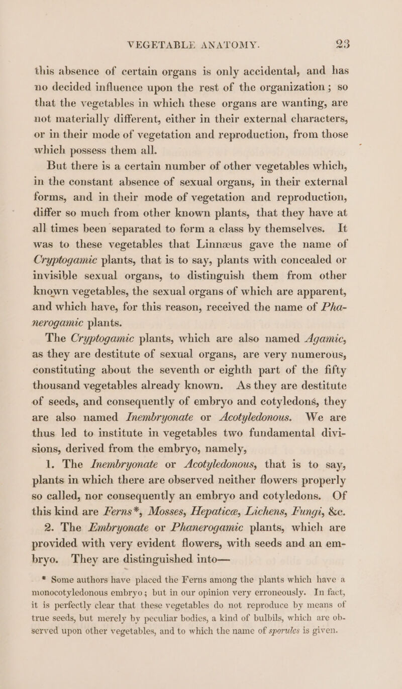 this absence of certain organs is only accidental, and has no decided influence upon the rest of the organization ; so that the vegetables in which these organs are wanting, are not materially different, either in their external characters, or in their mode of vegetation and reproduction, from those which possess them all. But there is a certain number of other vegetables which, in the constant absence of sexual organs, in their external forms, and in their mode of vegetation and reproduction, differ so much from other known plants, that they have at all times been separated to form a class by themselves. It was to these vegetables that Linnzeus gave the name of Cryptogamic plants, that is to say, plants with concealed or invisible sexual organs, to distinguish them from other known vegetables, the sexual organs of which are apparent, and which have, for this reason, received the name of Pha- nerogamic plants. The Cryptogamic plants, which are also named Agamic, as they are destitute of sexual organs, are very numerous, constituting about the seventh or eighth part of the fifty thousand vegetables already known. As they are destitute of seeds, and consequently of embryo and cotyledons, they are also named Znembryonate or Acotyledonous. We are thus led to institute in vegetables two fundamental divi- sions, derived from the embryo, namely, 1. The Inembryonate or Acotyledonous, that is to say, plants in which there are observed neither flowers properly so called, nor consequently an embryo and cotyledons. Of this kind are Ferns*, Mosses, Hepatice, Lichens, Fungi, &amp;e. 2. The Embryonate or Phanerogamic plants, which are provided with very evident flowers, with seeds and an em- bryo. They are distinguished into— * Some authors have placed the Ferns among the plants which have a monocotyledonous embryo; but in our opinion very erroneously. In fact, it is perfectly clear that these vegetables do not reproduce by means of true seeds, but merely by peculiar bodies, a kind of bulbils, which are ob- served upon other vegetables, and to which the name of sporules is given.