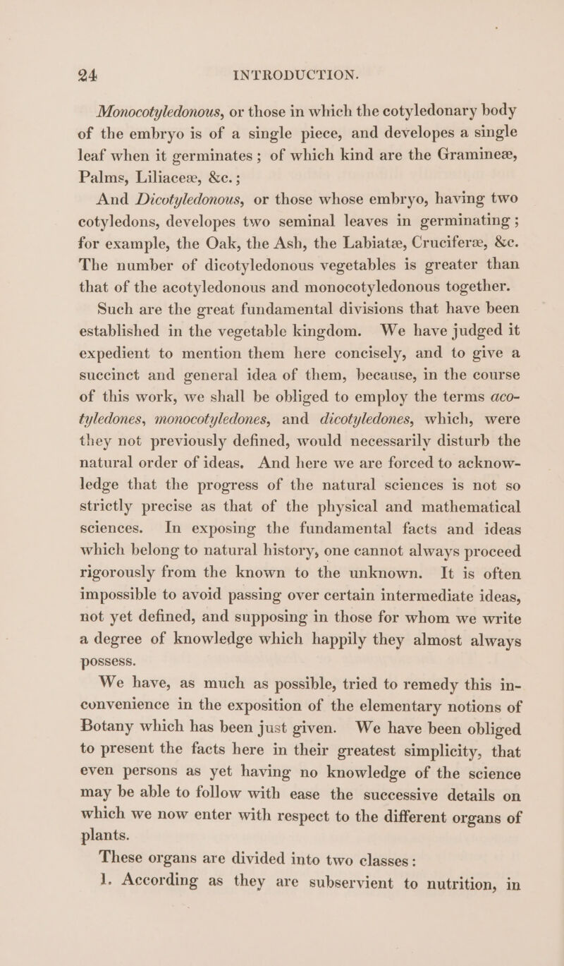 Monocotyledonous, or those in which the cotyledonary body of the embryo is of a single piece, and developes a single leaf when it germinates ; of which kind are the Graminee, Palms, Liliaceæ, &amp;c. ; And Dicotyledonous, or those whose embryo, having two cotyledons, developes two seminal leaves in germinating ; for example, the Oak, the Ash, the Labiatæ, Cruciferæ, &amp;c. The number of dicotyledonous vegetables is greater than that of the acotyledonous and monocotyledonous together. Such are the great fundamental divisions that have been established in the vegetable kingdom. We have judged it expedient to mention them here concisely, and to give a succinct and general idea of them, because, in the course of this work, we shall be obliged to employ the terms aco- tyledones, monocotyledones, and dicotyledones, which, were they not previously defined, would necessarily disturb the natural order of ideas. And here we are forced to acknow- ledge that the progress of the natural sciences is not so strictly precise as that of the physical and mathematical sciences. In exposing the fundamental facts and ideas which belong to natural history, one cannot always proceed rigorously from the known to the unknown. It is often impossible to avoid passing over certain intermediate ideas, not yet defined, and supposing in those for whom we write a degree of knowledge which happily they almost always possess. We have, as much as possible, tried to remedy this in- convenience in the exposition of the elementary notions of Botany which has been just given. We have been obliged to present the facts here in their greatest simplicity, that even persons as yet having no knowledge of the science may be able to follow with ease the successive details on which we now enter with respect to the different organs of plants. These organs are divided into two classes : 1, According as they are subservient to nutrition, in