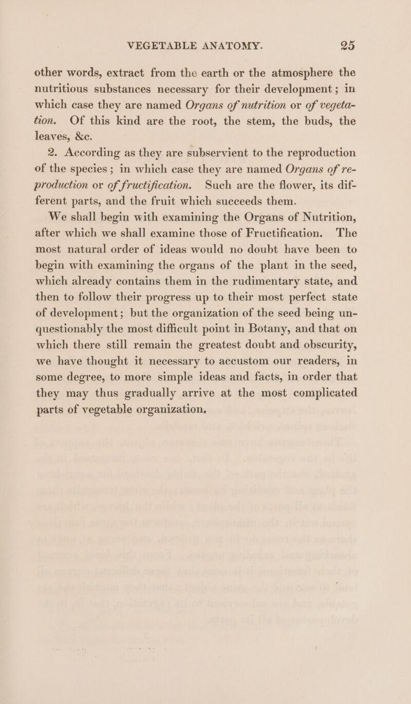 other words, extract from the earth or the atmosphere the nutritious substances necessary for their development; in which case they are named Organs of nutrition or of vegeta- tion. Of this kind are the root, the stem, the buds, the leaves, &amp;c. 2. According as they are subservient to the reproduction of the species ; in which case they are named Organs of re- production or of fructification. Such are the flower, its dif- ferent parts, and the fruit which succeeds them. We shall begin with examining the Organs of Nutrition, after which we shall examine those of Fructification. The most natural order of ideas would no doubt have been to begin with examining the organs of the plant in the seed, which already contains them in the rudimentary state, and then to follow their progress up to their most perfect state of development; but the organization of the seed being un- questionably the most difficult point in Botany, and that on which there still remain the greatest doubt and obscurity, we have thought it necessary to accustom our readers, in some degree, to more simple ideas and facts, in order that they may thus gradually arrive at the most complicated parts of vegetable organization.