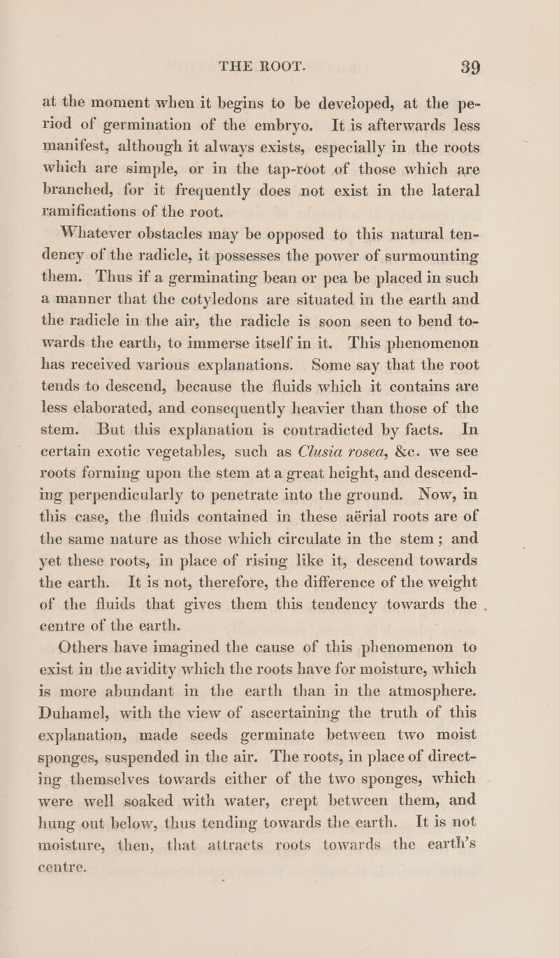 at the moment when it begins to be developed, at the pe- riod of germination of the embryo. It is afterwards less manifest, although it always exists, especially in the roots which are simple, or in the tap-root of those which are branched, for it frequently does not exist in the lateral ramifications of the root. Whatever obstacles may be opposed to this natural ten- dency of the radicle, it possesses the power of surmounting them. Thus if a germinating bean or pea be placed in such a manner that the cotyledons are situated in the earth and the radicle in the air, the radicle is soon seen to bend to- wards the earth, to immerse itself in it. This phenomenon has received various explanations. Some say that the root tends to descend, because the fluids which it contains are less elaborated, and consequently heavier than those of the stem. But this explanation is contradicted by facts. In certain exotic vegetables, such as Clusia rosea, &amp;c. we see roots forming upon the stem at a great height, and descend- ing perpendicularly to penetrate into the ground. Now, in this case, the fluids contained in these aérial roots are of the same nature as those which circulate in the stem; and yet these roots, in place of rising like it, descend towards the earth. It is not, therefore, the difference of the weight of the fluids that gives them this tendency towards the. centre of the earth. Others have imagined the cause of this phenomenon to exist in the avidity which the roots have for moisture, which is more abundant in the earth than in the atmosphere. Duhamel, with the view of ascertaining the truth of this explanation, made seeds germinate between two moist sponges, suspended in the air. The roots, in place of direct- ing themselves towards either of the two sponges, which were well soaked with water, crept between them, and hung out below, thus tending towards the earth. It is not moisture, then, that attracts roots towards the earth’s centre.