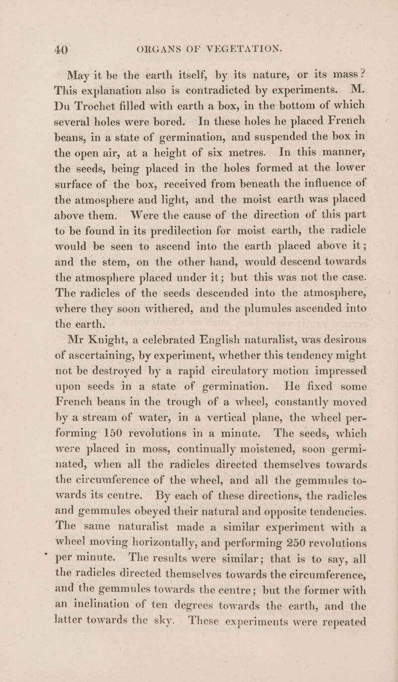 May it be the earth itself, by its nature, or its mass ? This explanation also is contradicted by experiments. M. Du Trochet filled with earth a box, in the bottom of which several holes were bored. In these holes he placed French beans, in a state of germination, and suspended the box in the open air, at a height of six metres. In this manner, the seeds, being placed in the holes formed at the lower surface of the box, received from beneath the influence of the atmosphere and light, and the moist earth was placed above them. Were the cause of the direction of this part to be found in its predilection for moist earth, the radicle would be seen to ascend into the earth placed above it ; and the stem, on the other hand, would descend towards the atmosphere placed under it; but this was not the case. The radicles of the seeds descended into the atmosphere, where they soon withered, and the plumules ascended into the earth. Mr Knight, a celebrated English naturalist, was desirous of ascertaining, by experiment, whether this tendency might not be destroyed by a rapid circulatory motion impressed upon seeds in a state of germination. He fixed some French beans in the trough of a wheel, constantly moved by a stream of water, in a vertical plane, the wheel per- forming 150 revolutions in a minute. The seeds, which were placed in moss, continually moistened, soon germi- nated, when all the radicles directed themselves towards the circumference of the wheel, and all the gemmules to- wards its centre. By each of these directions, the radicles and gemmules obeyed their natural and opposite tendencies. The same naturalist made a similar experiment with a wheel moving horizontally, and performing 250 revolutions per minute. The results were similar; that is to say, all the radicles directed themselves towards the circumference, and the gemmules towards the centre; but the former with an inclination of ten degrees towards the earth, and the latter towards the sky. . These experiments were repeated
