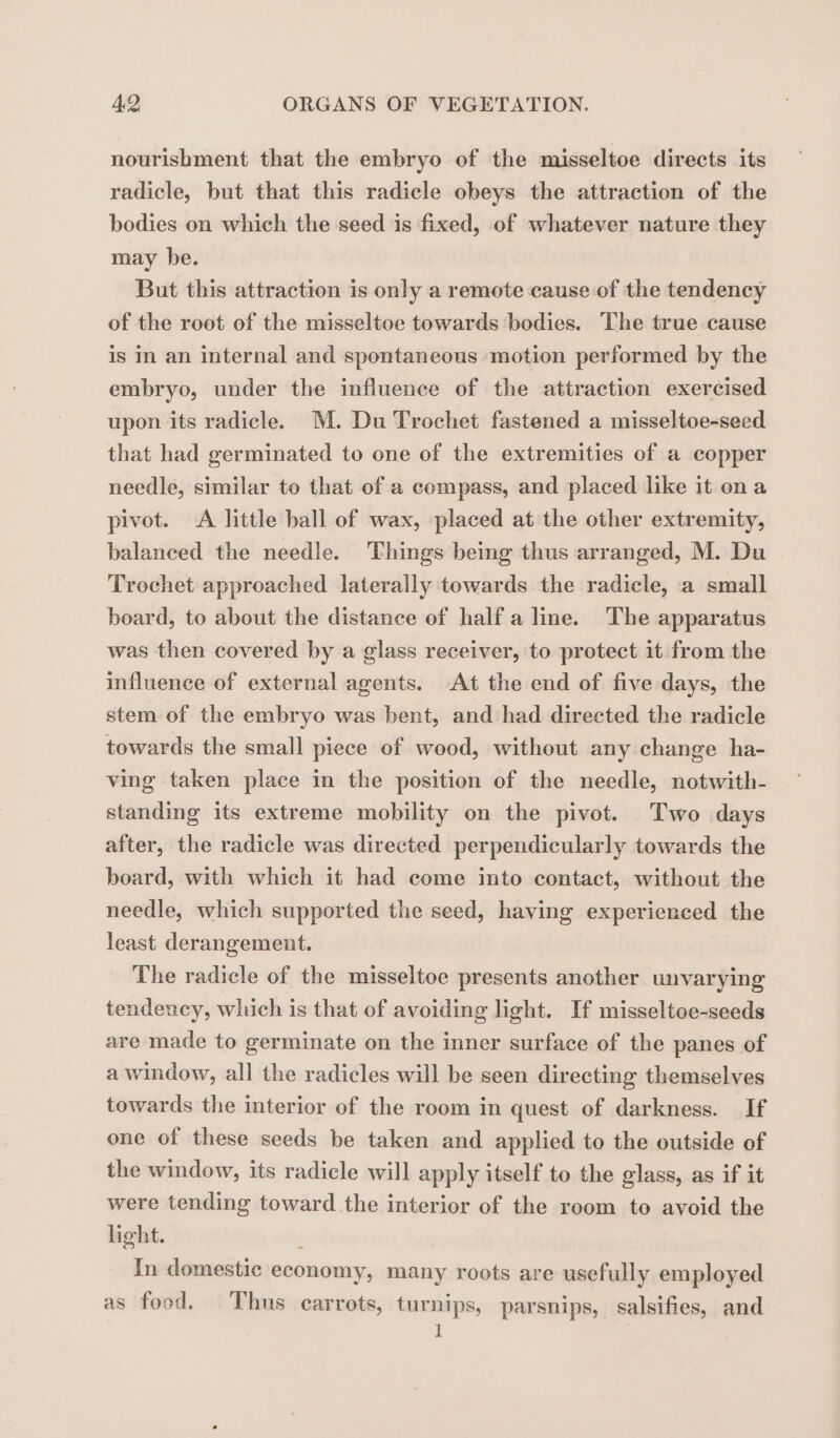 nourishment that the embryo of the misseltoe directs its radicle, but that this radicle obeys the attraction of the bodies on which the seed is fixed, of whatever nature they may be. But this attraction is only a remote cause of the tendency of the root of the misseltoe towards bodies. The true cause is in an internal and spontaneous motion performed by the embryo, under the influence of the attraction exercised upon its radicle. M. Du Trochet fastened a misseltoe-seed that had germinated to one of the extremities of a copper needle, similar to that of a compass, and placed like it ona pivot. &lt;A little ball of wax, placed at the other extremity, balanced the needle. Things being thus arranged, M. Du Trochet approached laterally towards the radicle, a small board, to about the distance of half a line. The apparatus was then covered by a glass receiver, to protect it from the influence of external agents. At the end of five days, the stem of the embryo was bent, and had directed the radicle towards the small piece of wood, without any change ha- ving taken place in the position of the needle, notwith- standing its extreme mobility on the pivot. Two days after, the radicle was directed perpendicularly towards the board, with which it had come into contact, without the needle, which supported the seed, having experienced the least derangement. The radicle of the misseltoe presents another unvarying tendency, which is that of avoiding light. If misseltoe-seeds are made to germinate on the inner surface of the panes of a window, all the radicles will be seen directing themselves towards the interior of the room in quest of darkness. If one of these seeds be taken and applied to the outside of the window, its radicle will apply itself to the glass, as if it were tending toward the interior of the room to avoid the light. In domestic economy, many roots are usefully employed as food. Thus carrots, turnips, parsnips, salsifies, and I