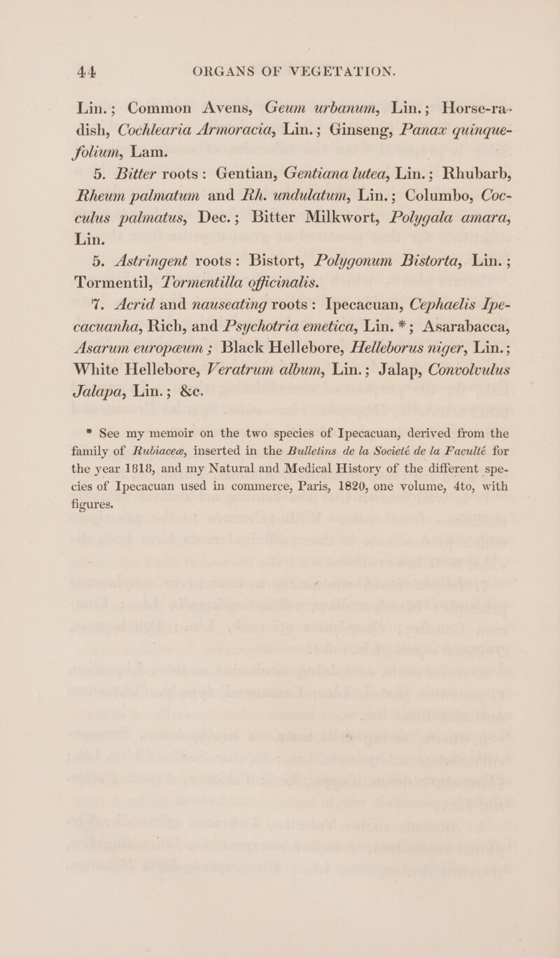 Lin.; Common Avens, Geum urbanum, Lin.; Horse-ra- dish, Cochlearia Armoracia, Lin.; Ginseng, Panax quinque- Jolium, Lam. 5. Bitter roots: Gentian, Gentiana lutea, Lin.; Rhubarb, Rheum palmatum and Lh. undulatum, Lin.; Columbo, Coc- culus palmatus, Dec.; Bitter Milkwort, Polygala amara, Lin. 5. Astringent roots: Bistort, Polygonum Bistorta, Lin. ; Tormentil, Zormentilla officinals. 1. Acrid and nauseating roots: Ipecacuan, Cephaelis Ipe- cacuanha, Rich, and Psychotria emetica, Lin. *; Asarabacca, Asarum europeum ; Black Hellebore, Helleborus niger, Lin. ; White Hellebore, Veratrum album, Lin.; Jalap, Convolvulus Jalapa, Lin.; &amp;e. * See my memoir on the two species of Ipecacuan, derived from the family of Rubiacee, inserted in the Bulletins de la Societé de la Faculté for the year 1818, and my Natural and Medical History of the different spe- cies of Ipecacuan used in commerce, Paris, 1820, one volume, 4to, with figures.