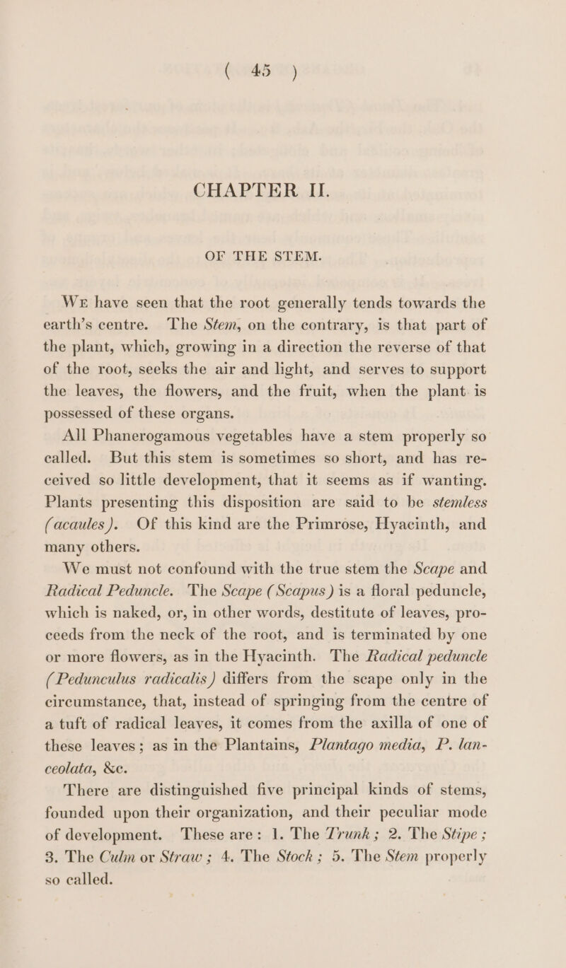 CHAPTER IL. OF THE STEM. WE have seen that the root generally tends towards the earth’s centre. The Stem, on the contrary, is that part of the plant, which, growing in a direction the reverse of that of the root, seeks the air and light, and serves to support the leaves, the flowers, and the fruit, when the plant. is possessed of these organs. All Phanerogamous vegetables have a stem properly so called. But this stem is sometimes so short, and has re- ceived so little development, that it seems as if wanting. Plants presenting this disposition are said to be stemless (acaules). Of this kind are the Primrose, Hyacinth, and many others. We must not confound with the true stem the Scape and Radical Peduncle. The Scape (Scapus) is a floral peduncle, which is naked, or, in other words, destitute of leaves, pro- ceeds from the neck of the root, and is terminated by one or more flowers, as in the Hyacinth. The Radical peduncle (Pedunculus radicalis) differs from the scape only in the circumstance, that, instead of springing from the centre of a tuft of radical leaves, it comes from the axilla of one of these leaves; as in the Plantains, Plantago media, P. lan- ceolata, Xe. There are distinguished five principal kinds of stems, founded upon their organization, and their peculiar mode of development. These are: 1. The Trunk ; 2. The Stipe ; 3. The Culm or Straw ; 4. The Stock ; 5. The Stem properly so called.