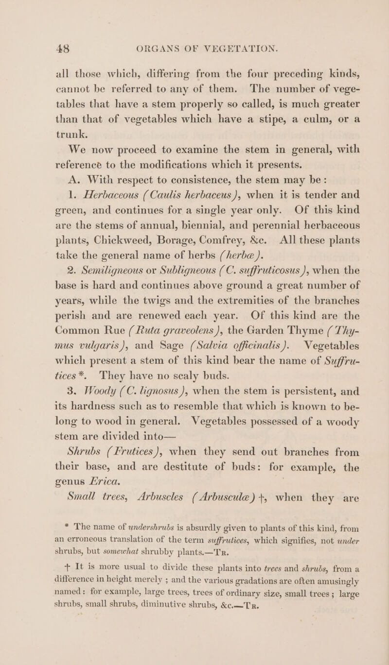 all those which, differing from the four preceding kinds, cannot be referred to any of them. The number of vege- tables that have a stem properly so called, is much greater than that of vegetables which have a stipe, a culm, or a trunk. We now proceed to examine the stem in general, with reference to the modifications which it presents. A. With respect to consistence, the stem may be: 1. Herbaceous (Caulis herbaceus), when it is tender and green, and continues for a single year only. Of this kind are the stems of annual, biennial, and perennial herbaceous plants, Chickweed, Borage, Comfrey, &amp;c. All these plants take the general name of herbs (herbe ). 2. Semiligneous or Subligneous (C. suffruticosus ), when the base is hard and continues above ground a great number of years, while the twigs and the extremities of the branches perish and are renewed each year. Of this kind are the Common Rue ( Ruta graveolens ), the Garden Thyme ( Thy- mus vulgaris), and Sage (Salvia officinalis). Vegetables which present a stem of this kind bear the name of Suffru- tices*. They have no scaly buds. 3. Woody (C. lignosus), when the stem is persistent, and its hardness such as to resemble that which is known to be- long to wood in general. Vegetables possessed of a woody stem are divided into— Shrubs (Frutices), when they send out branches from their base, and are destitute of buds: for example, the genus Lirica. | Small trees, Arbuscles (Arbuscule) +, when they are * The name of undershrubs is absurdly given to plants of this kind, from an erroneous translation of the term suffrutices, which signifies, not under shrubs, but somewhat shrubby plants.—Tr. + It is more usual to divide these plants into trees and shrubs, from a difference in height merely ; and the various gradations are often amusingly named: for example, large trees, trees of ordinary size, small trees; large shrubs, small shrubs, diminutive shrubs, &amp;c.—Tr.