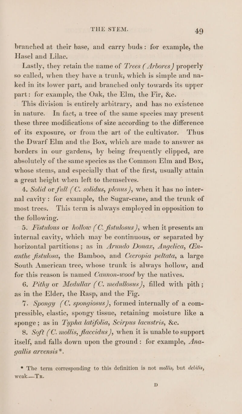 branched at their base, and carry buds: for example, the Hasel and Lilac. Lastly, they retain the name of Trees ( Arbores ) properly so called, when they have a trunk, which is simple and na- ked in its lower part, and branched only towards its upper part: for example, the Oak, the Elm, the Fir, &amp;c. This division is entirely arbitrary, and has no existence in nature. In fact, a tree of the same species may present these three modifications of size according to the difference of its exposure, or from the art of the cultivator. ‘Thus the Dwarf Elm and the Box, which are made to answer as borders in our gardens, by being frequently clipped, are absolutely of the same species as the Common Elm and Box, whose stems, and especially that of the first, usually attain a great height when left to themselves. 4. Solid or full (C. solidus, plenus), when it has no inter- nal cavity: for example, the Sugar-cane, and the trunk of most trees. This term is always employed in opposition to the following. 5. Fistulous or hollow (C. fistulosus ), when it presents an internal cavity, which may be continuous, or separated by horizontal partitions ; as in Arundo Donax, Angelica, Œn- anthe fistulosa, the Bamboo, and Cecropia peltata, a large South American tree, whose trunk is always hollow, and for this reason is named Cannon-wood by the natives. 6. Pithy or Medullar (C. medullosus), filled with pith ; as in the Elder, the Rasp, and the Fig. 7. Spongy (C. spongiosus ), formed internally of a com- pressible, elastic, spongy tissue, retaining moisture like a sponge; asin Typha latifolia, Scirpus lacustris, &amp;e. 8. Soft (C. mollis, flaccidus ), when it is unable to support itself, and falls down upon the ground: for example, Ana- gallis arvensis *. * The term corresponding to this definition is not mollis, but debilis, weak.—Tr. D