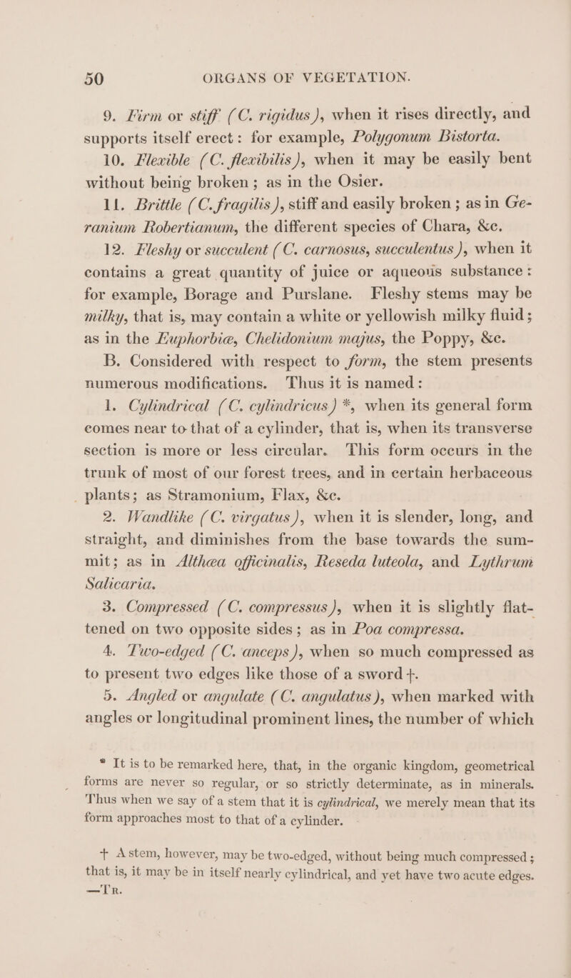 9. Lirm ox stiff (C. rigidus ), when it rises directly, and supports itself erect: for example, Polygonum Bistorta. 10. Flexible (C. flexibilis), when it may be easily bent without being broken ; as in the Osier. 11. Brittle (C. fragilis ), stiff and easily broken ; as in Ge- ranium Robertianum, the different species of Chara, &amp;c. 12. Fleshy or succulent (C. carnosus, succulentus ), when it contains a great quantity of juice or aqueous substance : for example, Borage and Purslane. Fleshy stems may be milky, that is, may contain a white or yellowish milky fluid ; as in the Luphorbie, Chelidonium majus, the Poppy, &amp;c. B. Considered with respect to form, the stem presents numerous modifications. Thus it is named : 1. Cylindrical (C. cylindricus) *, when its general form comes near to that of a cylinder, that is, when its transverse section is more or less circular. This form occurs in the trunk of most of our forest trees, and in certain herbaceous plants; as Stramonium, Flax, &amp;c. 2. Wandlike (C. virgatus), when it is slender, long, and straight, and diminishes from the base towards the sum- mit; as in Althea officinalis, Reseda luteola, and Lythrum Salicaria. 3. Compressed (C. compressus), when it is slightly flat- tened on two opposite sides ; as in Poa compressa. 4. Two-edged (C. anceps), when so much compressed as to present two edges like those of a sword +. 5. Angled or angulate (C. angulatus ), when marked with angles or longitudinal prominent lines, the number of which * It is to be remarked here, that, in the organic kingdom, geometrical forms are never so regular, or so strictly determinate, as in minerals. Thus when we say of a stem that it is cylindrical, we merely mean that its form approaches most to that of a cylinder. + stem, however, may be two-edged, without being much compressed ; that is, it may be in itself nearly cylindrical, and yet have two acute edges. — TR.