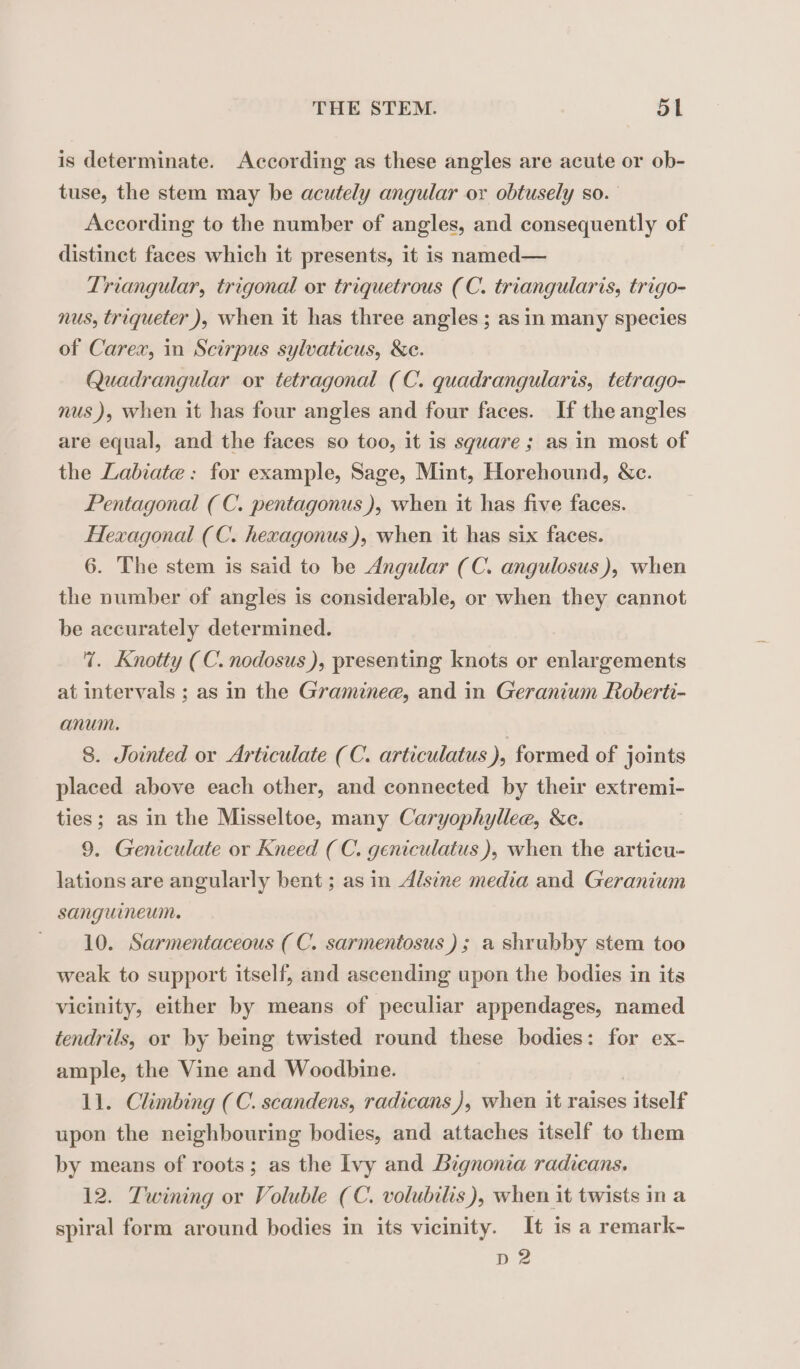 is determinate. According as these angles are acute or ob- tuse, the stem may be acutely angular ox obtusely so. According to the number of angles, and consequently of distinct faces which it presents, it is named— Triangular, trigonal ox triquetrous (C. triangularis, trigo- nus, triqueter ), when it has three angles ; as in many species of Carex, in Scirpus sylvaticus, &amp;e. Quadrangular or tetragonal (C. quadrangularis, tetrago- nus), when it has four angles and four faces. If the angles are equal, and the faces so too, it is square ; as in most of the Labiate: for example, Sage, Mint, Horehound, Sc. Pentagonal (C. pentagonus ), when it has five faces. Hexagonal (C. hexagonus), when it has six faces. 6. The stem is said to be Angular (C. angulosus), when the number of angles is considerable, or when they cannot be accurately determined. 7%. Knotty (C. nodosus ), presenting knots or enlargements at intervals ; as in the Graminee, and in Geranium Roberti- anum. 8. Jointed or Articulate (C. articulatus ), formed of joints placed above each other, and connected by their extremi- ties; as in the Misseltoe, many Caryophyllee, &amp;c. 9. Geniculate or Kneed (C. geniculatus ), when the articu- lations are angularly bent ; as in Alsine media and Geranium sanguineum. 10. Sarmentaceous ( C. sarmentosus) ; a shrubby stem too weak to support itself, and ascending upon the bodies in its vicinity, either by means of peculiar appendages, named tendrils, or by being twisted round these bodies: for ex- ample, the Vine and Woodbine. 11. Climbing (C. scandens, radicans ), when it raises s iteelf upon the neighbouring bodies, and attaches itself to them by means of roots; as the Ivy and Bignonia radicans. 12. Twining or Voluble (C. volubilis), when it twists in a spiral form around bodies in its vicinity. It is a remark- D2