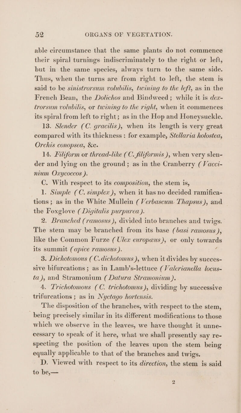 able circumstance that the same plants do not commence their spiral turnings. indiseriminately to the right or left, but in the same species, always turn to the same side. Thus, when the turns are from right to left, the stem is said to be sinistrorsum volubilis, twining to the left, as in the French Bean, the Dolichos and Bindweed ; while it is dex- trorsum volubilis, or twining to the right, when it commences its spiral from left to right; as in the Hop and Honeysuckle. 13. Slender (C. gracilis), when its length is very great compared with its thickness : for example, Stedlaria holostea, Orchis conopsea, &amp;c. 14. Filiform or thread-like (C. filiformis), when very slen- der and lying on the ground; as in the Cranberry ( Vacci- nium Oxycoccos ). C. With respect to its composition, the stem is, 1. Simple (C. simplex), when it has no decided ramifica- tions ; as in the White Mullein (Verbascum. Thapsus), and — the Foxglove (Digitalis purpurea ). 2. Branched (ramosus ), divided into branches and twigs.” The stem may be branched from its base (basi ramosus ), like the Common Furze ( Ulex europæus), or only towards its summit (apice ramosus ). 4 3. Dichotomous ( C.dichotomus ), when it divides by succes- sive bifurcations; as in Lamb’s-lettuce (Valerianella locus- ta), and Stramonium ( Datura Stramonium ). 4. Trichotomous (C. trichotomus), dividing by successive trifurcations ; as in Nyctago hortensis. The disposition of the branches, with respect to the stem, being precisely similar in its different modifications to those which we observe in the leaves, we have thought it unne- cessary to speak of it here, what we shall presently say re- specting the position of the leaves upon the stem being equally applicable to that of the branches and twigs. D. Viewed with respect to its direction, the stem is said to be,—