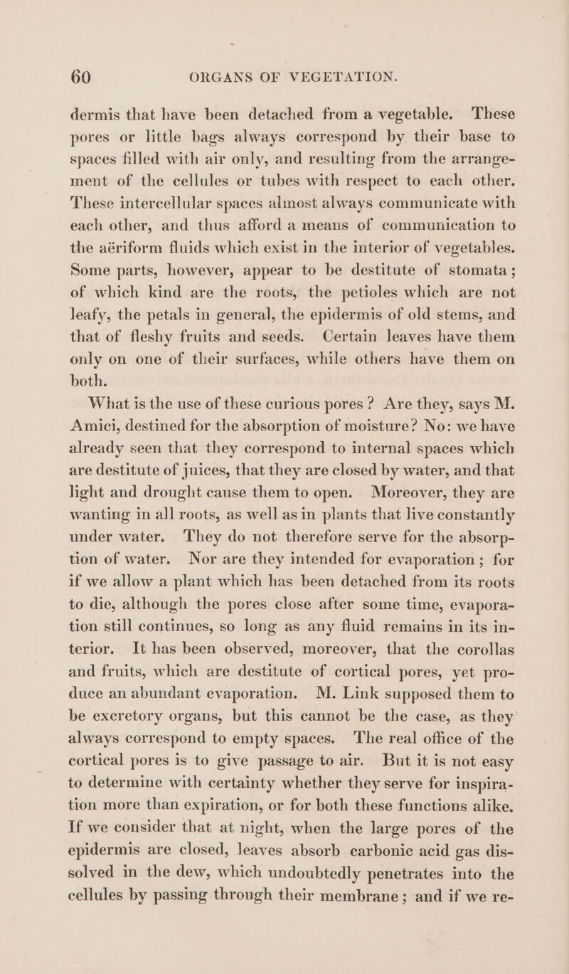 dermis that have been detached from a vegetable. These pores or little bags always correspond by their base to spaces filled with air only, and resulting from the arrange- ment of the cellules or tubes with respect to each other. These intercellular spaces almost always communicate with each other, and thus afford a means of communication to the aériform fluids which exist in the interior of vegetables. Some parts, however, appear to be destitute of stomata ; of which kind are the roots, the petioles which are not leafy, the petals in general, the epidermis of old stems, and that of fleshy fruits and seeds. Certain leaves have them only on one of their surfaces, while others have them on beth. What is the use of these curious pores ? Are they, says M. Amici, destined for the absorption of moisture? No: we have already seen that they correspond to internal spaces which are destitute of juices, that they are closed by water, and that light and drought cause them to open. Moreover, they are wanting in all roots, as well as in plants that live constantly under water, They do not therefore serve for the absorp- tion of water. Nor are they intended for evaporation ; for if we allow a plant which has been detached from its roots to die, although the pores close after some time, evapora- tion still continues, so long as any fluid remains in its in- terior. It has been observed, moreover, that the corollas and fruits, which are destitute of cortical pores, yet pro- duce an abundant evaporation. M. Link supposed them to be excretory organs, but this cannot be the case, as they always correspond to empty spaces. The real office of the cortical pores is to give passage to air. But it is not easy to determine with certainty whether they serve for inspira- tion more than expiration, or for both these functions alike. If we consider that at night, when the large pores of the epidermis are closed, leaves absorb carbonic acid gas dis- solved in the dew, which undoubtedly penetrates into the cellules by passing through their membrane; and if we re-