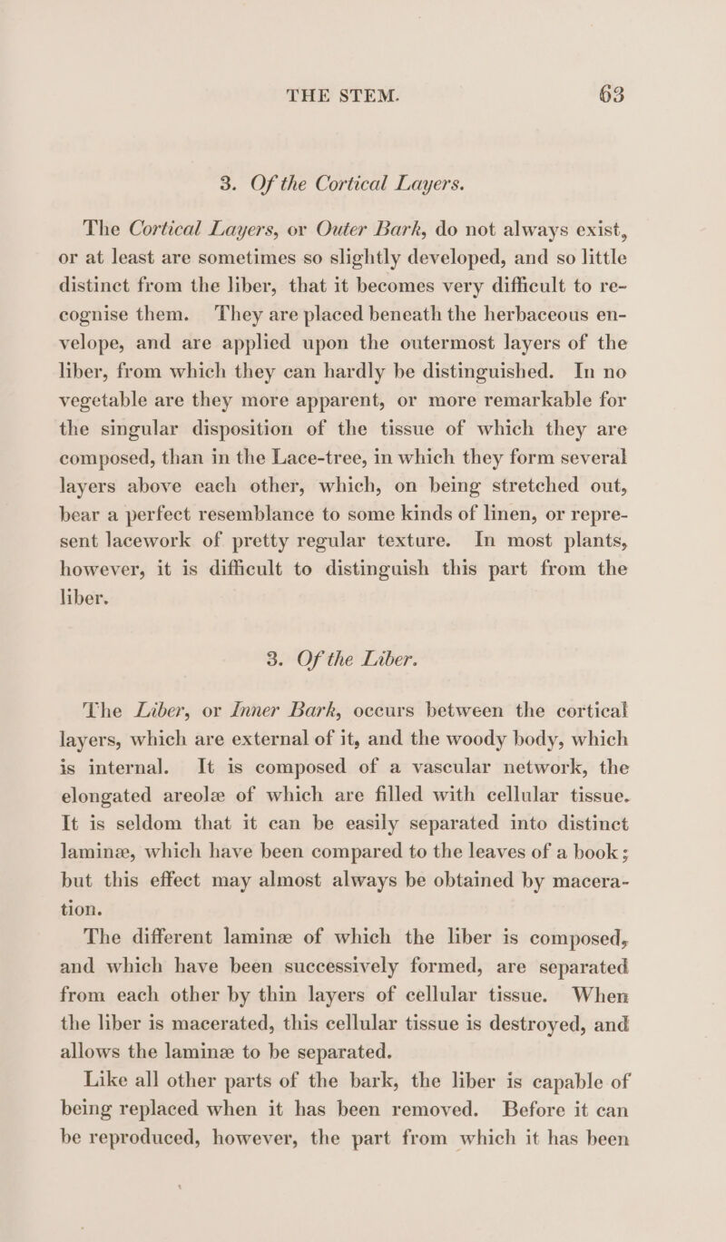 3. Of the Cortical Layers. The Cortical Layers, or Outer Bark, do not always exist, or at least are sometimes so slightly developed, and so little distinct from the liber, that it becomes very difficult to re- cognise them. They are placed beneath the herbaceous en- velope, and are applied upon the outermost layers of the liber, from which they can hardly be distinguished. In no vegetable are they more apparent, or more remarkable for the singular disposition of the tissue of which they are composed, than in the Lace-tree, in which they form several layers above each other, which, on being stretched out, bear a perfect resemblance to some kinds of linen, or repre- sent lacework of pretty regular texture. In most plants, however, it is difficult to distinguish this part from the liber. 3. Of the Liber. The Liber, or Inner Bark, occurs between the cortical layers, which are external of it, and the woody body, which is internal. It is composed of a vascular network, the elongated areole of which are filled with cellular tissue. It is seldom that it can be easily separated into distinct Jlaminæ, which have been compared to the leaves of a book; but this effect may almost always be obtained by macera- tion. The different laminæ of which the liber is composed, and which have been successively formed, are separated from each other by thin layers of cellular tissue. When the liber is macerated, this cellular tissue is destroyed, and allows the laminz to be separated. Like all other parts of the bark, the liber is capable of being replaced when it has been removed. Before it can be reproduced, however, the part from which it has been