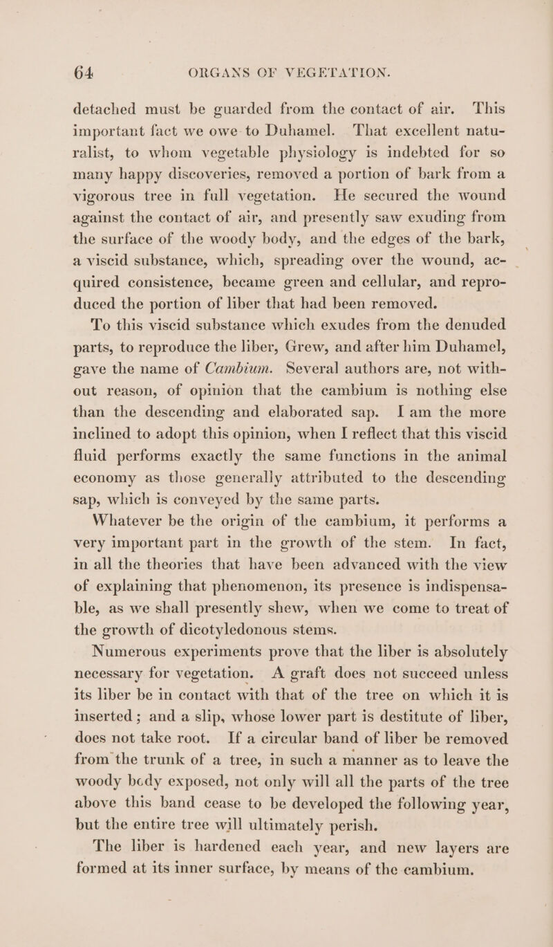 detached must be guarded from the contact of air. This important fact we owe to Duhamel. That excellent natu- ralist, to whom vegetable physiology is indebted for so many happy discoveries, removed a portion of bark from a vigorous tree in full vegetation. He secured the wound against the contact of air, and presently saw exuding from the surface of the woody body, and the edges of the bark, a viscid substance, which, spreading over the wound, ac- _ quired consistence, became green and cellular, and repro- duced the portion of liber that had been removed. To this viscid substance which exudes from the denuded parts, to reproduce the liber, Grew, and after him Duhamel, gave the name of Cambium. Several authors are, not with- out reason, of opinion that the cambium is nothing else than the descending and elaborated sap. Iam the more inclined to adopt this opinion, when I reflect that this viscid fluid performs exactly the same functions in the animal economy as those generally attributed to the descending sap, which is conveyed by the same parts. Whatever be the origin of the cambium, it performs a very important part in the growth of the stem. In fact, in all the theories that have been advanced with the view of explaining that phenomenon, its presence is indispensa- ble, as we shall presently shew, when we come to treat of the growth of dicotyledonous stems. | Numerous experiments prove that the liber is absolutely necessary for vegetation. A graft does not succeed unless its liber be in contact with that of the tree on which it is inserted ; and a slip, whose lower part is destitute of liber, does not take root. If a circular band of liber be removed from the trunk of a tree, in such a manner as to leave the woody bedy exposed, not only will all the parts of the tree above this band cease to be developed the following year, but the entire tree will ultimately perish. The liber is hardened each year, and new layers are formed at its inner surface, by means of the cambium.