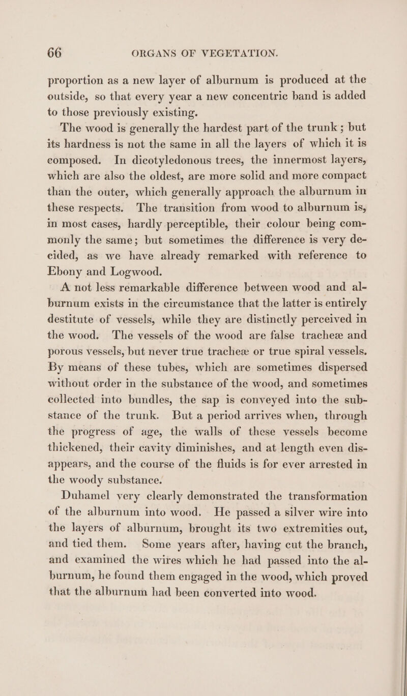 proportion as a new layer of alburnum is produced at the outside, so that every year a new concentric band is added to those previously existing. The wood is generally the hardest part of the trunk ; but its hardness is not the same in all the layers of which it is composed. In dicotyledonous trees, the innermost layers, which are also the oldest, are more solid and more compact than the outer, which generally approach the alburnum in these respects. The transition from wood to alburnum 1S, in most cases, hardly perceptible, their colour being com- monly the same; but sometimes the difference is very de- cided, as we have already remarked with reference to Ebony and Logwood. A not less remarkable difference between wood and al- burnum exists in the circumstance that the latter is entirely destitute of vessels, while they are distinctly perceived in the wood. The vessels of the wood are false tracheæ and porous vessels, but never true tracheæ or true spiral vessels. By means of these tubes, which are sometimes dispersed without order in the substance of the wood, and sometimes collected into bundles, the sap is conveyed into the sub- stance of the trunk. But a period arrives when, through the progress of age, the walls of these vessels become thickened, their cavity diminishes, and at length even dis- appears, and the course of the fluids is for ever arrested in the woody substance. Duhamel very clearly demonstrated the transformation of the alburnum into wood. He passed a silver wire into the layers of alburnum, brought its two extremities out, and tied them. Some years after, having cut the branch, and examined the wires which he had passed into the al- burnum, he found them engaged in the wood, which proved that the alburnum had been converted into wood.