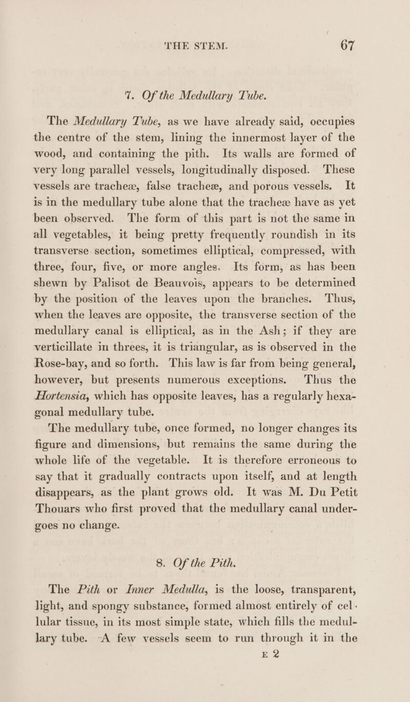 7. Of the Medullary Tube. The Medullary Tube, as we have already said, occupies the centre of the stem, lining the innermost layer of the wood, and containing the pith. Its walls are formed of very long parallel vessels, longitudinally disposed. ‘These vessels are tracheæ, false tracheæ, and porous vessels. It is in the medullary tube alone that the tracheæ have as yet been observed. The form of this part is not the same in all vegetables, it being pretty frequently roundish in its transverse section, sometimes elliptical, compressed, with three, four, five, or more angles. Its form, as has been shewn by Palisot de Beauvois, appears to be determined by the position of the leaves upon the branches. Thus, when the leaves are opposite, the transverse section of the medullary canal is elliptical, as in the Ash; if they are verticillate in threes, it is triangular, as is observed in the Rose-bay, and so forth. This law is far from being general, however, but presents numerous exceptions. Thus the Hortensia, which has opposite leaves, has a regularly hexa- gonal medullary tube. The medullary tube, once formed, no longer changes its figure and dimensions, but remains the same during the whole life of the vegetable. It is therefore erroneous to say that it gradually contracts upon itself, and at length disappears, as the plant grows old. It was M. Du Petit Thouars who first proved that the medullary canal under- goes no change. 8. Of the Pith. The Pith or Inner Medulla, is the loose, transparent, light, and spongy substance, formed almost entirely of cel: lular tissue, in its most simple state, which fills the medul- lary tube. -A few vessels seem to run through it in the E 2