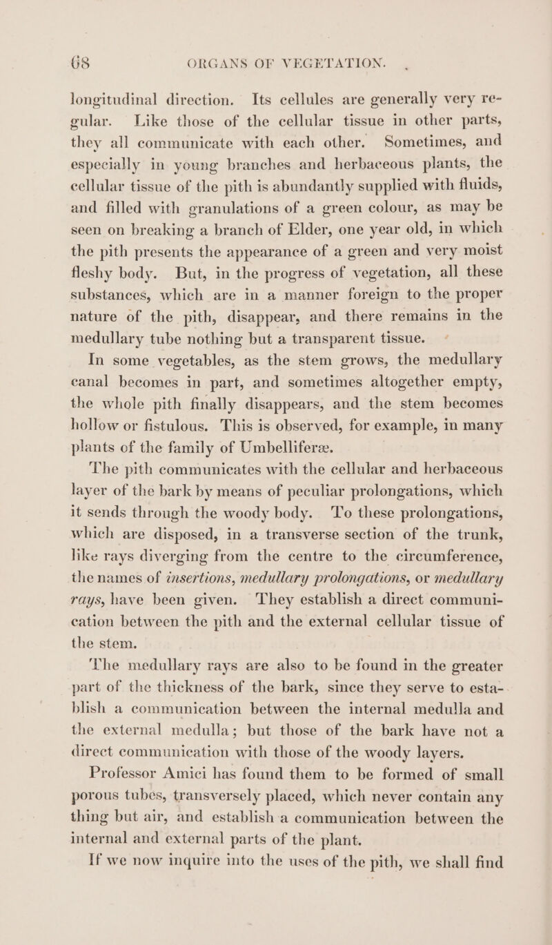 longitudinal direction. Its cellules are generally very re- gular. Like those of the cellular tissue in other parts, they all communicate with each other. Sometimes, and especially in young branches and herbaceous plants, the cellular tissue of the pith is abundantly supplied with fluids, and filled with granulations of a green colour, as may be seen on breaking a branch of Elder, one year old, in which the pith presents the appearance of a green and very moist fleshy body. But, in the progress of vegetation, all these substances, which are in a manner foreign to the proper nature of the pith, disappear, and there remains in the medullary tube nothing but a transparent tissue. In some vegetables, as the stem grows, the medullary canal becomes in part, and sometimes altogether empty, the whole pith finally disappears, and the stem becomes hollow or fistulous. This is observed, for example, in many plants of the family of Umbelliferæ, The pith communicates with the cellular and herbaceous layer of the bark by means of peculiar prolongations, which it sends through the woody body. To these prolongations, which are disposed, in a transverse section of the trunk, like rays diverging from the centre to the circumference, the names of insertions, medullary prolongations, or medullary rays, have been given. They establish a direct communi- cation between the pith and the external cellular tissue of the stem. | The medullary rays are also to be found in the greater part of the thickness of the bark, since they serve to esta- blish a communication between the internal medulla and the external medulla; but those of the bark have not a direct communication with those of the woody layers. Professor Amici has found them to be formed of small porous tubes, transversely placed, which never contain any thing but air, and establish a communication between the internal and external parts of the plant. If we now inquire into the uses of the pith, we shall find