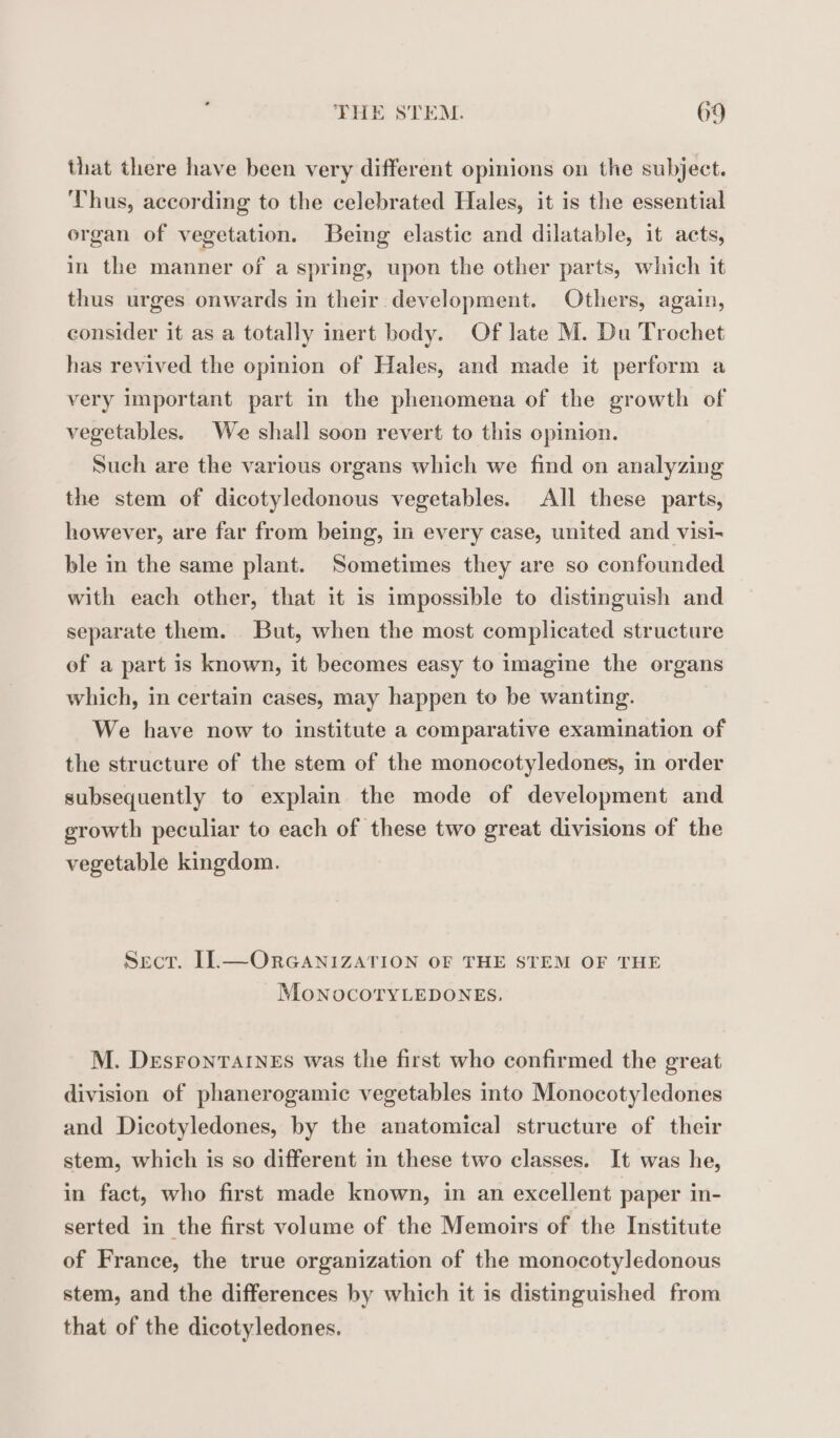 that there have been very different opinions on the subject. Thus, according to the celebrated Hales, it is the essential organ of vegetation. Being elastic and dilatable, it acts, in the manner of a spring, upon the other parts, which it thus urges onwards in their development. Others, again, consider it as a totally inert body. Of late M. Du Trochet has revived the opinion of Hales, and made it perform a very important part in the phenomena of the growth of vegetables. We shall soon revert to this opinion. Such are the various organs which we find on analyzing the stem of dicotyledonous vegetables. All these parts, however, are far from being, in every case, united and visi- ble in the same plant. Sometimes they are so confounded with each other, that it is impossible to distinguish and separate them. But, when the most complicated structure of a part is known, it becomes easy to imagine the organs which, in certain cases, may happen to be wanting. We have now to institute a comparative examination of the structure of the stem of the monocotyledones, in order subsequently to explain the mode of development and growth peculiar to each of these two great divisions of the vegetable kingdom. Sect. II—ORGANIZATION OF THE STEM OF THE MoNOCOTYLEDONES, M. DESFONTAINES was the first who confirmed the great division of phanerogamic vegetables into Monocotyledones and Dicotyledones, by the anatomical structure of their stem, which is so different in these two classes. It was he, in fact, who first made known, in an excellent paper in- serted in the first volume of the Memoirs of the Institute of France, the true organization of the monocotyledonous stem, and the differences by which it is distinguished from that of the dicotyledones.