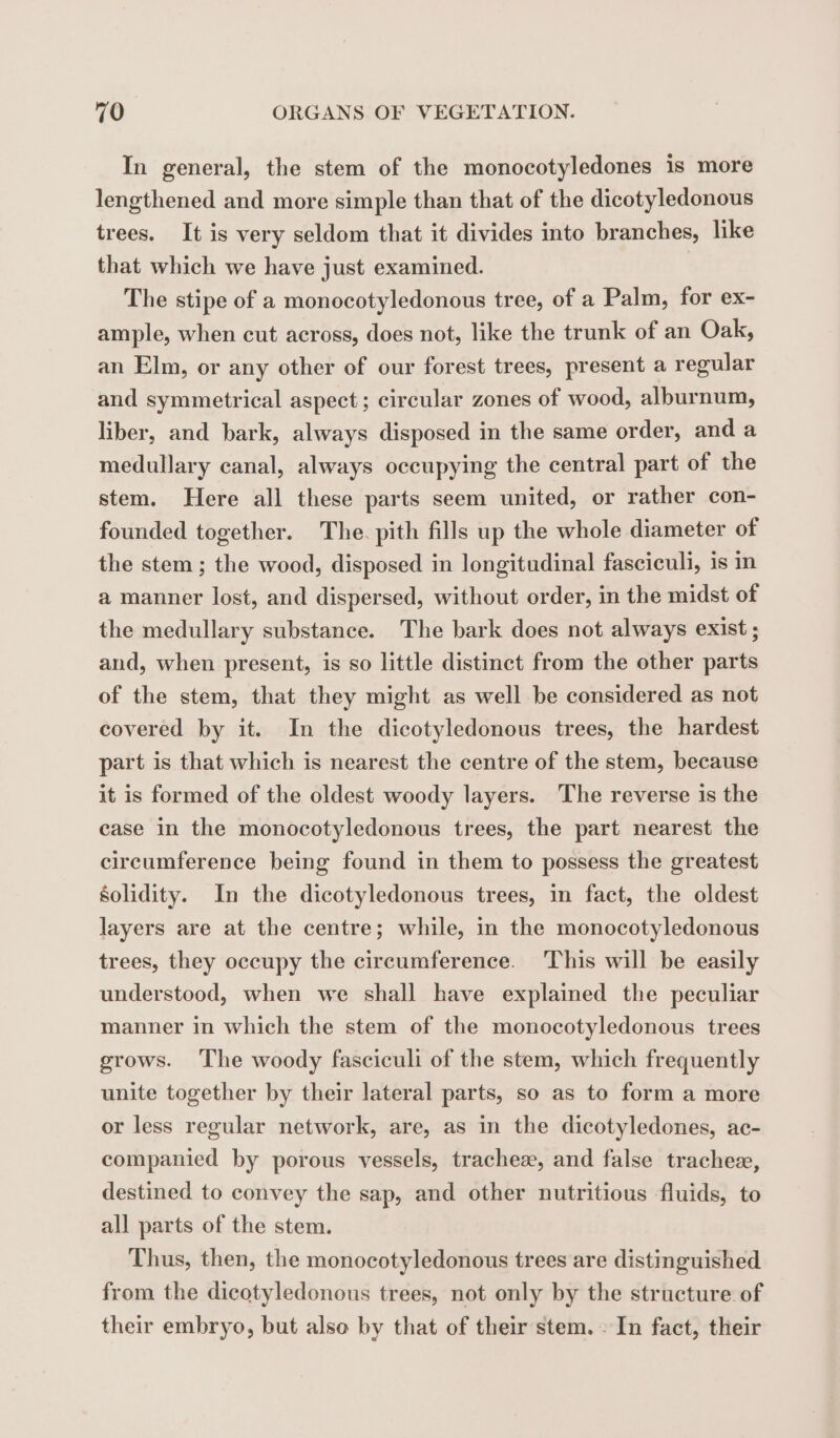 In general, the stem of the monocotyledones is more lengthened and more simple than that of the dicotyledonous trees. It is very seldom that it divides into branches, like that which we have just examined. | The stipe of a monocotyledonous tree, of a Palm, for ex- ample, when cut across, does not, like the trunk of an Oak, an Elm, or any other of our forest trees, present a regular and symmetrical aspect ; circular zones of wood, alburnum, liber, and bark, always disposed in the same order, and a medullary canal, always occupying the central part of the stem. Here all these parts seem united, or rather con- founded together. The. pith fills up the whole diameter of the stem ; the wood, disposed in longitudinal fasciculi, is im a manner lost, and dispersed, without order, in the midst of the medullary substance. The bark does not always exist ; and, when present, is so little distinct from the other parts of the stem, that they might as well be considered as not covered by it. In the dicotyledonous trees, the hardest part is that which is nearest the centre of the stem, because it is formed of the oldest woody layers. The reverse is the case in the monocotyledonous trees, the part nearest the circumference being found in them to possess the greatest solidity. In the dicotyledonous trees, in fact, the oldest layers are at the centre; while, in the monocotyledonous trees, they occupy the circumference. This will be easily understood, when we shall have explained the peculiar manner in which the stem of the monocotyledonous trees grows. ‘The woody fasciculi of the stem, which frequently unite together by their lateral parts, so as to form a more or less regular network, are, as in the dicotyledones, ac- companied by porous vessels, trachez, and false trachee, destined to convey the sap, and other nutritious fluids, to all parts of the stem. Thus, then, the monocotyledonous trees are distinguished from the dicotyledonous trees, not only by the structure of their embryo, but also by that of their stem. In fact, their