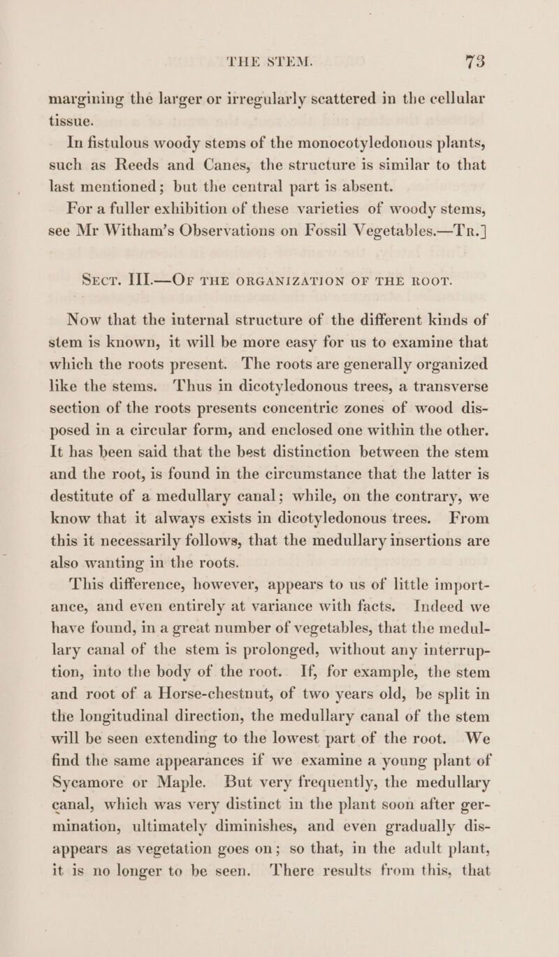 margining the larger or irregularly scattered in the cellular tissue. In fistulous woody stems of the monocotyledonous plants, such as Reeds and Canes, the structure is similar to that last mentioned; but the central part is absent. For a fuller exhibition of these varieties of woody stems, see Mr Witham’s Observations on Fossil Vegetables.—Tr.] Sect. II.—Or THE ORGANIZATION OF THE ROOT. Now that the internal structure of the different kinds of stem is known, it will be more easy for us to examine that which the roots present. The roots are generally organized like the stems. Thus in dicotyledonous trees, a transverse section of the roots presents concentric zones of wood dis- posed in a circular form, and enclosed one within the other. It has been said that the best distinction between the stem and the root, is found in the circumstance that the latter is destitute of a medullary canal; while, on the contrary, we know that it always exists in dicotyledonous trees. From this it necessarily follows, that the medullary insertions are also wanting in the roots. This difference, however, appears to us of little import- ance, and even entirely at variance with facts. Indeed we have found, in a great number of vegetables, that the medul- lary canal of the stem 1s prolonged, without any interrup- tion, into the body of the root. If, for example, the stem and root of a Horse-chestnut, of two years old, be split in the longitudinal direction, the medullary canal of the stem will be seen extending to the lowest part of the root. We find the same appearances if we examine a young plant of Sycamore or Maple. But very frequently, the medullary canal, which was very distinct in the plant soon after ger- mination, ultimately diminishes, and even gradually dis- appears as vegetation goes on; so that, in the adult plant, it is no longer to be seen. ‘There results from this, that