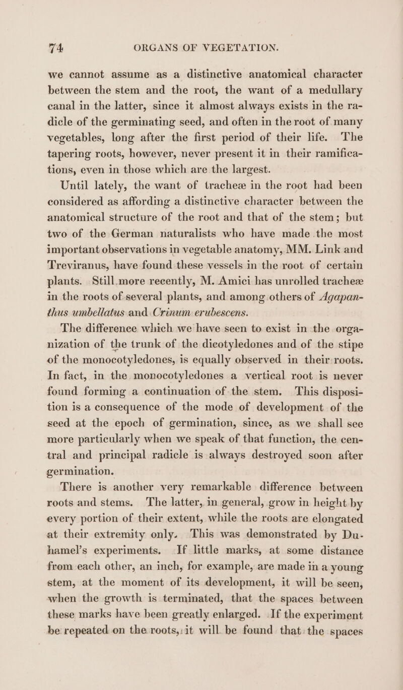 we cannot assume as a distinctive anatomical character between the stem and the root, the want of a medullary canal in the latter, since it almost always exists in the ra- dicle of the germinating seed, and often in the root of many vegetables, long after the first period of their life. The tapering roots, however, never present it in their ramifica- tions, even in those which are the largest. Until lately, the want of trachez in the root had been considered as affording a distinctive character between the anatomical structure of the root and that of the stem; but two of the German naturalists who have made the most important observations in vegetable anatomy, MM. Link and Treviranus, have found these vessels in the root of certain plants. Still.more recently, M. Amici has unrolled tracheæ in the roots of several plants, and among others of Agapan- thus umbellatus and Crinum erubescens. The difference which we have seen to exist in the orga- nization of the trunk of the dicotyledones and of the stipe of the monocotyledones, is equally observed in their roots. In fact, in the monocotyledones a vertical root is never found forming a continuation of the stem. This disposi- tion is a consequence of the mode of development of the seed at the epoch of germination, since, as we shall see more particularly when we speak of that function, the cen- tral and principal radicle is always destroyed soon after germination. There is another very remarkable difference between roots and stems. The latter, in general, grow in height by every portion of their extent, while the roots are elongated at their extremity only. This was demonstrated by Du- hamel’s experiments. If little marks, at some distance from each other, an inch, for example, are made in a young stem, at the moment of its development, it will be seen, when the growth is terminated, that the spaces between these marks have been greatly enlarged. If the experiment be repeated on the roots,:it will be found that: the spaces